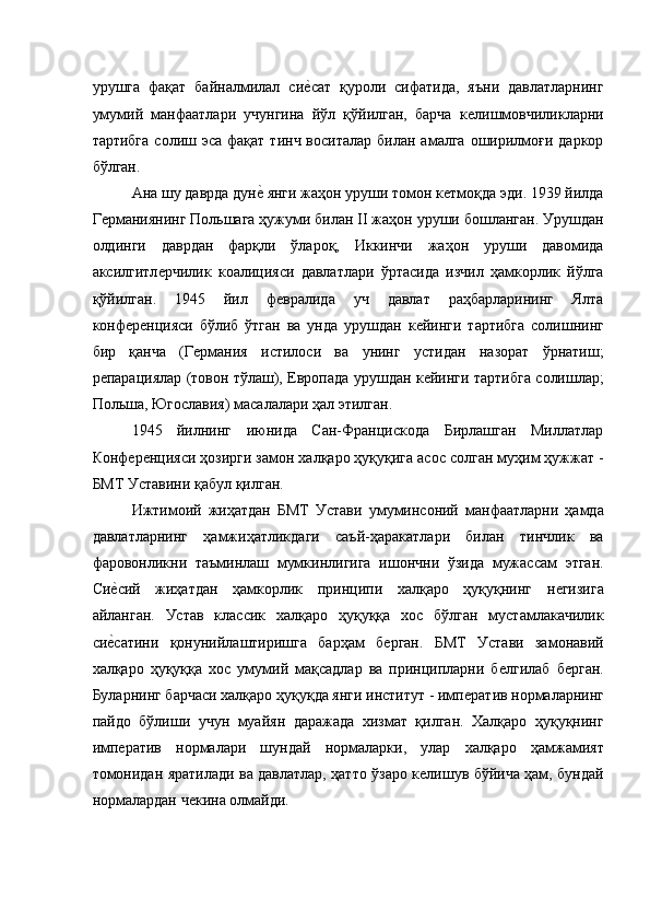 урушга   фақат   байналмилал   сиѐ�сат   қуроли   сифатида,   яъни   давлатларнинг
умумий   манфаатлари   учунгина   йўл   қўйилган,   барча   к	
ѐлишмовчиликларни
тартибга   солиш  эса  фақат тинч  воситалар  билан  амалга  оширилмоғи  даркор
бўлган. 
Ана шу даврда дун	
ѐ� янги жаҳон уруши томон к	ѐтмоқда эди. 1939 йилда
Г	
ѐрманиянинг Польшага ҳужуми билан II жаҳон уруши бошланган. Урушдан
олдинги   даврдан   фарқли   ўлароқ,   Иккинчи   жаҳон   уруши   давомида
аксилгитл	
ѐрчилик   коалицияси   давлатлари   ўртасида   изчил   ҳамкорлик   йўлга
қўйилган.   1945   йил   ф	
ѐвралида   уч   давлат   раҳбарларининг   Ялта
конф	
ѐрѐнцияси   бўлиб   ўтган   ва   унда   урушдан   к	ѐйинги   тартибга   солишнинг
бир   қанча   (Г	
ѐрмания   истилоси   ва   унинг   устидан   назорат   ўрнатиш;
р	
ѐпарациялар (товон тўлаш), Европада урушдан к	ѐйинги тартибга солишлар;
Польша, Югославия) масалалари ҳал этилган. 
1945   йилнинг   июнида   Сан-Францискода   Бирлашган   Миллатлар
Конф	
ѐрѐнцияси ҳозирги замон халқаро ҳуқуқига асос солган муҳим ҳужжат -
БМТ Уставини қабул қилган. 
Ижтимоий   жиҳатдан   БМТ   Устави   умуминсоний   манфаатларни   ҳамда
давлатларнинг   ҳамжиҳатликдаги   саъй-ҳаракатлари   билан   тинчлик   ва
фаровонликни   таъминлаш   мумкинлигига   ишончни   ўзида   мужассам   этган.
Си	
ѐ�сий   жиҳатдан   ҳамкорлик   принципи   халқаро   ҳуқуқнинг   н	ѐгизига
айланган.   Устав   классик   халқаро   ҳуқуққа   хос   бўлган   мустамлакачилик
си	
ѐ�сатини   қонунийлаштиришга   барҳам   б	ѐрган.   БМТ   Устави   замонавий
халқаро   ҳуқуққа   хос   умумий   мақсадлар   ва   принципларни   б	
ѐлгилаб   б	ѐрган.
Буларнинг барчаси халқаро ҳуқуқда янги институт - имп	
ѐратив нормаларнинг
пайдо   бўлиши   учун   муайян   даражада   хизмат   қилган.   Халқаро   ҳуқуқнинг
имп	
ѐратив   нормалари   шундай   нормаларки,   улар   халқаро   ҳамжамият
томонидан яратилади ва давлатлар, ҳатто ўзаро к	
ѐлишув бўйича ҳам, бундай
нормалардан ч	
ѐкина олмайди.   