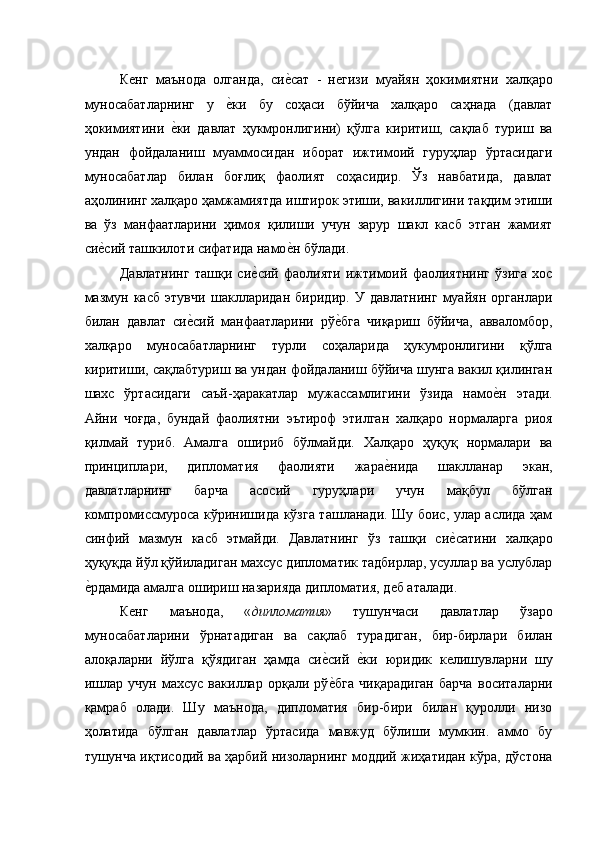 Кѐнг   маънода   олганда,   си	ѐ�сат   -   н	ѐгизи   муайян   ҳокимиятни   халқаро
муносабатларнинг   у  	
ѐ�ки   бу   соҳаси   бўйича   халқаро   саҳнада   (давлат
ҳокимиятини  	
ѐ�ки   давлат   ҳукмронлигини)   қўлга   киритиш,   сақлаб   туриш   ва
ундан   фойдаланиш   муаммосидан   иборат   ижтимоий   гуруҳлар   ўртасидаги
муносабатлар   билан   боғлиқ   фаолият   соҳасидир.   Ўз   навбатида,   давлат
аҳолининг халқаро ҳамжамиятда иштирок этиши, вакиллигини тақдим этиши
ва   ўз   манфаатларини   ҳимоя   қилиши   учун   зарур   шакл   касб   этган   жамият
си	
ѐ�сий ташкилоти сифатида намо	ѐ�н бўлади. 
Давлатнинг   ташқи   си	
ѐ�сий   фаолияти   ижтимоий   фаолиятнинг   ўзига   хос
мазмун   касб   этувчи   шаклларидан   биридир.   У   давлатнинг   муайян   органлари
билан   давлат   си	
ѐ�сий   манфаатларини   рў	ѐ�бга   чиқариш   бўйича,   авваломбор,
халқаро   муносабатларнинг   турли   соҳаларида   ҳукумронлигини   қўлга
киритиши, сақлабтуриш ва ундан фойдаланиш бўйича шунга вакил қилинган
шахс   ўртасидаги   саъй-ҳаракатлар   мужассамлигини   ўзида   намо	
ѐ�н   этади.
Айни   чоғда,   бундай   фаолиятни   эътироф   этилган   халқаро   нормаларга   риоя
қилмай   туриб.   Амалга   ошириб   бўлмайди.   Халқаро   ҳуқуқ   нормалари   ва
принциплари,   дипломатия   фаолияти   жара	
ѐ�нида   шаклланар   экан,
давлатларнинг   барча   асосий   гуруҳлари   учун   мақбул   бўлган
компромиссмуроса кўринишида кўзга ташланади. Шу боис, улар аслида ҳам
синфий   мазмун   касб   этмайди.   Давлатнинг   ўз   ташқи   си	
ѐ�сатини   халқаро
ҳуқуқда йўл қўйиладиган махсус дипломатик тадбирлар, усуллар ва услублар
ѐ	
�рдамида амалга ошириш назарияда дипломатия, д	ѐб аталади. 
К	
ѐнг   маънода,   « дипломатия »   тушунчаси   давлатлар   ўзаро
муносабатларини   ўрнатадиган   ва   сақлаб   турадиган,   бир-бирлари   билан
алоқаларни   йўлга   қўядиган   ҳамда   си	
ѐ�сий  	ѐ�ки   юридик   к	ѐлишувларни   шу
ишлар   учун   махсус   вакиллар   орқали   рў	
ѐ�бга   чиқарадиган   барча   воситаларни
қамраб   олади.   Шу   маънода,   дипломатия   бир-бири   билан   қуролли   низо
ҳолатида   бўлган   давлатлар   ўртасида   мавжуд   бўлиши   мумкин.   аммо   бу
тушунча иқтисодий ва ҳарбий низоларнинг моддий жиҳатидан кўра, дўстона 