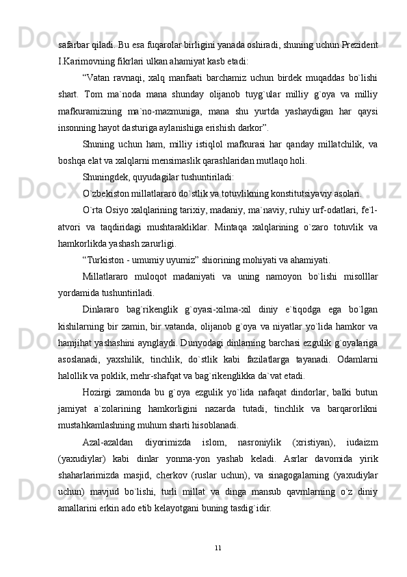 safarbar qiladi. Bu esa fuqarolar birligini yanada oshiradi, shuning uchun Prezident
I.Karimovning fikrlari ulkan ahamiyat kasb etadi:
“Vatan   ravnaqi,   xalq   manfaati   barchamiz   uchun   birdek   muqaddas   bo`lishi
shart.   Tom   ma`noda   mana   shunday   olijanob   tuyg`ular   milliy   g`oya   va   milliy
mafkuramizning   ma`no-mazmuniga,   mana   shu   yurtda   yashaydigan   har   qaysi
insonning hayot dasturiga aylanishiga erishish darkor”. 
Shuning   uchun   ham,   milliy   istiqlol   mafkurasi   har   qanday   millatchilik,   va
boshqa elat va xalqlarni mensimaslik qarashlaridan mutlaqo holi.
Shuningdek, quyudagilar tushuntiriladi:
O`zbekiston millatlararo do`stlik va totuvlikning konstitutsiyaviy asolari.
O`rta Osiyo xalqlarining tarixiy, madaniy, ma`naviy, ruhiy urf-odatlari, fe`l-
atvori   va   taqdiridagi   mushtarakliklar.   Mintaqa   xalqlarining   o`zaro   totuvlik   va
hamkorlikda yashash zarurligi.
“Turkiston - umumiy uyumiz” shiorining mohiyati va ahamiyati.
Millatlararo   muloqot   madaniyati   va   uning   namoyon   bo`lishi   misolllar
yordamida tushuntiriladi.
Dinlararo   bag`rikenglik   g`oyasi-xilma-xil   diniy   e`tiqodga   ega   bo`lgan
kishilarning  bir   zamin,   bir   vatanda,   olijanob  g`oya  va   niyatlar   yo`lida  hamkor   va
hamjihat yashashini aynglaydi. Dunyodagi dinlarning barchasi ezgulik g`oyalariga
asoslanadi,   yaxshilik,   tinchlik,   do`stlik   kabi   fazilatlarga   tayanadi.   Odamlarni
halollik va poklik, mehr-shafqat va bag`rikenglikka da`vat etadi.
Hozirgi   zamonda   bu   g`oya   ezgulik   yo`lida   nafaqat   dindorlar,   balki   butun
jamiyat   a`zolarining   hamkorligini   nazarda   tutadi,   tinchlik   va   barqarorlikni
mustahkamlashning muhum sharti hisoblanadi.
Azal-azaldan   diyorimizda   islom,   nasroniylik   (xristiyan),   iudaizm
(yaxudiylar)   kabi   dinlar   yonma-yon   yashab   keladi.   Asrlar   davomida   yirik
shaharlarimizda   masjid,   cherkov   (ruslar   uchun),   va   sinagogalarning   (yaxudiylar
uchun)   mavjud   bo`lishi,   turli   millat   va   dinga   mansub   qavmlarning   o`z   diniy
amallarini erkin ado etib kelayotgani buning tasdig`idir.
11 