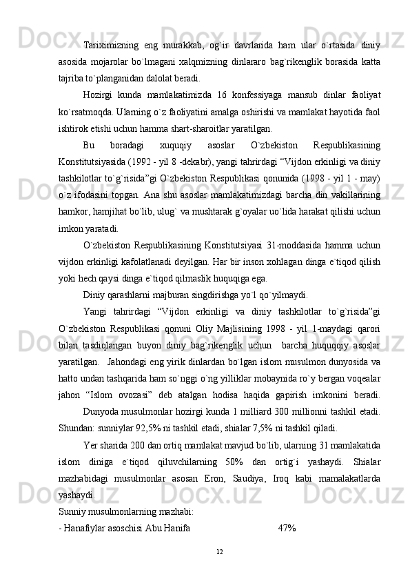 Tariximizning   eng   murakkab,   og`ir   davrlarida   ham   ular   o`rtasida   diniy
asosida   mojarolar   bo`lmagani   xalqmizning   dinlararo   bag`rikenglik   borasida   katta
tajriba to`planganidan dalolat beradi.
Hozirgi   kunda   mamlakatimizda   16   konfessiyaga   mansub   dinlar   faoliyat
ko`rsatmoqda. Ularning o`z faoliyatini amalga oshirishi va mamlakat hayotida faol
ishtirok etishi uchun hamma shart-sharoitlar yaratilgan.
Bu   boradagi   xuquqiy   asoslar   O`zbekiston   Respublikasining
Konstitutsiyasida (1992 - yil 8 -dekabr), yangi tahrirdagi “Vijdon erkinligi va diniy
tashkilotlar to`g`risida”gi O`zbekiston Respublikasi qonunida (1998 - yil 1 - may)
o`z   ifodasini   topgan.   Ana   shu   asoslar   mamlakatimizdagi   barcha   din   vakillarining
hamkor, hamjihat bo`lib, ulug` va mushtarak g`oyalar uo`lida harakat qilishi uchun
imkon yaratadi.
O`zbekiston   Respublikasining   Konstitutsiyasi   31-moddasida   hamma   uchun
vijdon erkinligi kafolatlanadi deyilgan. Har bir inson xohlagan dinga e`tiqod qilish
yoki hech qaysi dinga e`tiqod qilmaslik huquqiga ega.
Diniy qarashlarni majburan singdirishga yo`l qo`yilmaydi.
Yangi   tahrirdagi   “Vijdon   erkinligi   va   diniy   tashkilotlar   to`g`risida”gi
O`zbekiston   Respublikasi   qonuni   Oliy   Majlisining   1998   -   yil   1-maydagi   qarori
bilan   tasdiqlangan   buyon   diniy   bag`rikenglik   uchun     barcha   huquqqiy   asoslar
yaratilgan. Jahondagi eng yirik dinlardan bo`lgan islom musulmon dunyosida va
hatto undan tashqarida ham so`nggi o`ng yilliklar mobaynida ro`y bergan voqealar
jahon   “Islom   ovozasi”   deb   atalgan   hodisa   haqida   gapirish   imkonini   beradi.
Dunyoda musulmonlar hozirgi kunda 1 milliard 300 millionni tashkil etadi.
Shundan: sunniylar 92,5% ni tashkil etadi, shialar 7,5% ni tashkil qiladi.
Yer sharida 200 dan ortiq mamlakat mavjud bo`lib, ularning 31 mamlakatida
islom   diniga   e`tiqod   qiluvchilarning   50%   dan   ortig`i   yashaydi.   Shialar
mazhabidagi   musulmonlar   asosan   Eron,   Saudiya,   Iroq   kabi   mamalakatlarda
yashaydi.
Sunniy musulmonlarning mazhabi:
- Hanafiylar asoschisi Abu Hanifa 47%
12 