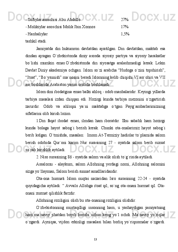 - Sufiylar asoschisi Abu Abdullo 27%
- Molikiylar asoschisi Molik Ibin Xonnos 17%
- Hanbaliylar 1,5%
tashkil etadi.
Jamiyatda   din   hukumron   davlatdan   ajratilgan.   Din   davlatdan,   maktab   esa
dindan   ajragan   O`zbekistonda   diniy   asosda   siyosiy   partiya   va   siyosiy   harakatlar
bo`lishi   mumkin   emas.O`zbekistonda   din   siyosatga   aralashmasligi   kerak.   Lekin
Davlat  Diniy akademiya ochgan. Islom so`zi arabcha “Hudoga o`zini  topshirish”,
“Itoat”, “Bo`ysunish” ma`nosini beradi.Islomning kelib chiqishi VI asr ohiri va VII
asr boshlarida Arabiston yarim orolida boshlanadi.
Islom dini ibodatgina emas balki ahloq - odob manbalaridir. Keyingi yillarda
tarbiya   masalasi   izdan   chiqqan   edi.   Hozirgi   kunda   tarbiya   mezonini   o`zgartirish
zarurdir.   Odob   va   ahloqni   ya`ni   maktabga   o`tgan   Payg`ambarlarimizning
sifatlarini olib kirish lozim.
1.Din   faqat   ibodat   emas,   ilmdan   ham   iboratdir.   Shu   sababli   ham   hozirgi
kunda   bolaga   hayot   sabog`i   berish   kerak.   Chunki   ota-onalarimiz   hayot   sabog`i
berib kelgan. O`tmishda, masalan:    Imom  At-Termiziy hadislar  to`plamida salom
berish   odobida   Qur`oni   karim   Nur   surasining   27   -   oyatida   salom   berib   ruxsat
so`rab kirishlik aytiladi.
2. Niso surasining 86 - oyatida salom va alik olish to`g`risida aytiladi.
Assalomu   -   alaykum,   salom   Allohning   yerdagi   nomi,   Allohning   salomini
sizga yo`llayman, Salom berish sunnat amalllaridandir.
Ota-ona   hurmati   Islom   nuqtai   nazaridan   Isro   surasining   22-24   -   oyatida
quyidagicha aytiladi: “ Avvalo Allohga itoat qil, so`ng ota-onani hurmat qil. Ota-
onani xurmat qilishlik farzdir.
Allohning roziligini olish bu ota-onaning roziligini olishdir.
O`zbekistonning   mustaqilligi   insonning   ham,   u   yashaydigan   jamiyatning
ham   ma`naviy   jihatdan   boyib   borishi   uchun   keng   yo`l   ochdi.   Ma`naviy   yo`riqlar
o`zgardi.   Ayniqsa,   vijdon   erkinligi   masalasi   bilan   borliq   yo`riqnomalar   o`zgardi.
13 