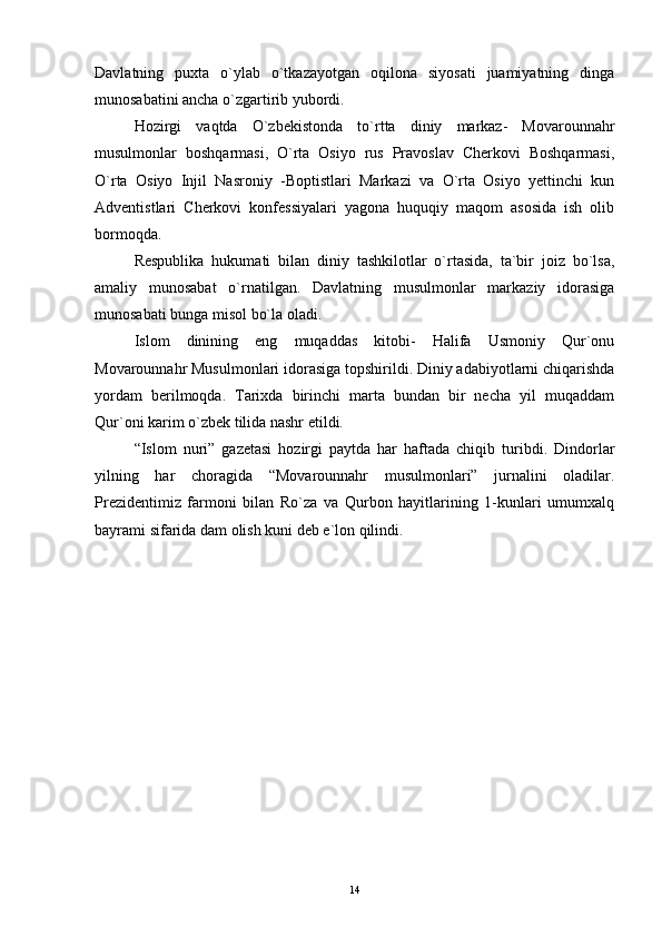Davlatning   puxta   o`ylab   o`tkazayotgan   oqilona   siyosati   juamiyatning   dinga
munosabatini ancha o`zgartirib yubordi.
Hozirgi   vaqtda   O`zbekistonda   to`rtta   diniy   markaz-   Movarounnahr
musulmonlar   boshqarmasi,   O`rta   Osiyo   rus   Pravoslav   Cherkovi   Boshqarmasi,
O`rta   Osiyo   Injil   Nasroniy   -Boptistlari   Markazi   va   O`rta   Osiyo   yettinchi   kun
Adventistlari   Cherkovi   konfessiyalari   yagona   huquqiy   maqom   asosida   ish   olib
bormoqda.
Respublika   hukumati   bilan   diniy   tashkilotlar   o`rtasida,   ta`bir   joiz   bo`lsa,
amaliy   munosabat   o`rnatilgan.   Davlatning   musulmonlar   markaziy   idorasiga
munosabati bunga misol bo`la oladi.
Islom   dinining   eng   muqaddas   kitobi-   Halifa   Usmoniy   Qur`onu
Movarounnahr Musulmonlari idorasiga topshirildi. Diniy adabiyotlarni chiqarishda
yordam   berilmoqda.   Tarixda   birinchi   marta   bundan   bir   necha   yil   muqaddam
Qur`oni karim o`zbek tilida nashr etildi.
“Islom   nuri”   gazetasi   hozirgi   paytda   har   haftada   chiqib   turibdi.   Dindorlar
yilning   har   choragida   “Movarounnahr   musulmonlari”   jurnalini   oladilar.
Prezidentimiz   farmoni   bilan   Ro`za   va   Qurbon   hayitlarining   1-kunlari   umumxalq
bayrami sifarida dam olish kuni deb e`lon qilindi.
14 
