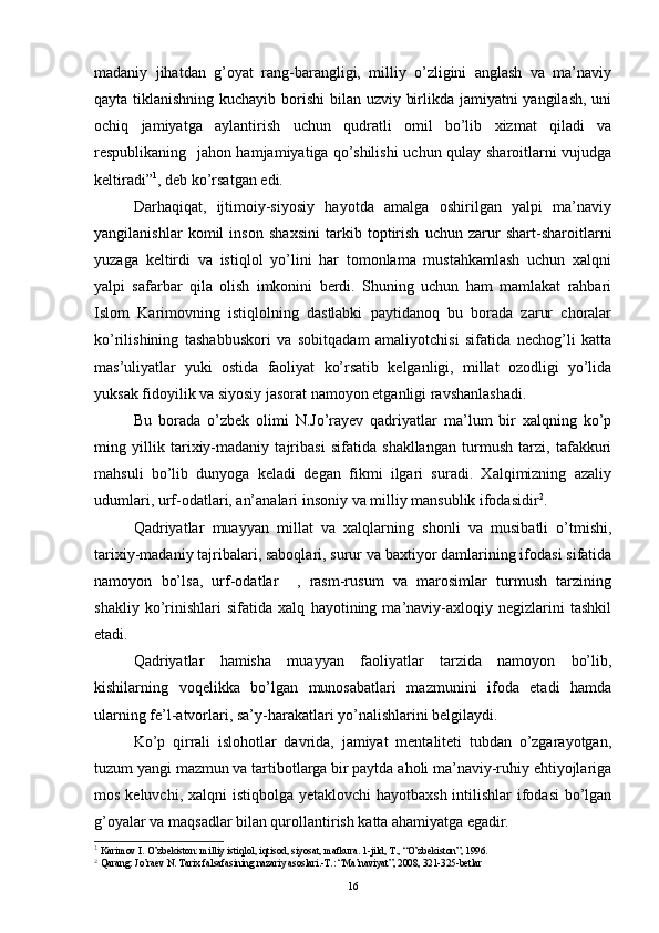 madaniy   jihatdan   g’oyat   rang-barangligi,   milliy   o’zligini   anglash   va   ma’naviy
qayta tiklanishning kuchayib borishi  bilan uzviy birlikda jamiyatni yangilash, uni
ochiq   jamiyatga   aylantirish   uchun   qudratli   omil   bo’lib   xizmat   qiladi   va
respublikaning   jahon hamjamiyatiga qo’shilishi  uchun qulay sharoitlarni vujudga
keltiradi” 1
, deb ko’rsatgan edi.
Darhaqiqat,   ijtimoiy-siyosiy   hayotda   amalga   oshirilgan   yalpi   ma’naviy
yangilanishlar   komil   inson   shaxsini   tarkib   toptirish   uchun   zarur   shart-sharoitlarni
yuzaga   keltirdi   va   istiqlol   yo’lini   har   tomonlama   mustahkamlash   uchun   xalqni
yalpi   safarbar   qila   olish   imkonini   berdi.   Shuning   uchun   ham   mamlakat   rahbari
Islom   Karimovning   istiqlolning   dastlabki   paytidanoq   bu   borada   zarur   choralar
ko’rilishining   tashabbuskori   va   sobitqadam   amaliyotchisi   sifatida   nechog’li   katta
mas’uliyatlar   yuki   ostida   faoliyat   ko’rsatib   kelganligi,   millat   ozodligi   yo’lida
yuksak fidoyilik va siyosiy jasorat namoyon etganligi ravshanlashadi.
Bu   borada   o’zbek   olimi   N.Jo’rayev   qadriyatlar   ma’lum   bir   xalqning   ko’p
ming   yillik   tarixiy-madaniy   tajribasi   sifatida   shakllangan   turmush   tarzi,   tafakkuri
mahsuli   bo’lib   dunyoga   keladi   degan   fikmi   ilgari   suradi.   Xalqimizning   azaliy
udumlari, urf-odatlari, an’analari insoniy va milliy mansublik ifodasidir 2
.
Qadriyatlar   muayyan   millat   va   xalqlarning   shonli   va   musibatli   o’tmishi,
tarixiy-madaniy tajribalari, saboqlari, surur va baxtiyor damlarining ifodasi sifatida
namoyon   bo’lsa,   urf-odatlar     ,   rasm-rusum   va   marosimlar   turmush   tarzining
shakliy   ko’rinishlari   sifatida   xalq   hayotining   ma’naviy-axloqiy   negizlarini   tashkil
etadi.
Qadriyatlar   hamisha   muayyan   faoliyatlar   tarzida   namoyon   bo’lib,
kishilarning   voqelikka   bo’lgan   munosabatlari   mazmunini   ifoda   etadi   hamda
ularning fe’l-atvorlari, sa’y-harakatlari yo’nalishlarini belgilaydi.
Ko’p   qirrali   islohotlar   davrida,   jamiyat   mentaliteti   tubdan   o’zgarayotgan,
tuzum yangi mazmun va tartibotlarga bir paytda aholi ma’naviy-ruhiy ehtiyojlariga
mos keluvchi, xalqni  istiqbolga yetaklovchi hayotbaxsh intilishlar  ifodasi  bo’lgan
g’oyalar va maqsadlar bilan qurollantirish katta ahamiyatga egadir.
1
  Karimov I. O’zbekiston: milliy istiqlol, iqtisod, siyosat, mafkura. 1-jild,  Т ., “O’zbekiston”, 1996.
2
  Qarang: Jo’raev N. Tarix falsafasining nazariy asoslari.-T.: “Ma’naviyat”, 2008, 321-325-betlar
16 