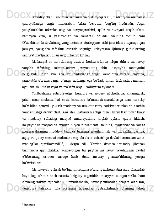 Shunday ekan, islohotlar samarasi xalq dunyoqarashi, madaniy va ma’naviy
qadriyatlariga   ongli   munosabati   bilan   bevosita   bog’liq   hodisadir.   Agar
yangilanishlar   odamlar   ongi   va   dunyoqarashini,   qalbi   va   ruhiyati   orqali   o’zini
namoyon   etsa,   u   yashovchan   va   samarali   bo’ladi.   Shuning   uchun   ham
O’zbekistonda davlatning yangilanishlar strategiyasi sifat jahatidan o’zgarayotgan
jamiyat,   yangicha   tafakkur   asosida   vujudga   kelayotgan   ijtimoiy   guruhlarning
qadriyat mo’ljallari bilan uyg’unlashib ketgan.
Madaniyat   va   ma’rifatning   ustuvor   hodisa   sifatida   talqin   etilishi   ma’naviy
voqelik   sifatidagi   takomillashuv   jarayonining   chin   insoniylik   mohiyatini
belgilaydi.   Inson   ayni   ana   shu   qadriyatlar   orqali   kamolotga   yetadi,   hayotda,
jamiyatda   o’z   mavqeiga,   o’rniga   nufuziga   ega   bo’ladi.   Inson   faoliyatlari   mahsuli
ayni ana shu ma’naviyat va ma’rifat orqali qadriyatga aylanadi.
Yurtboshimiz   iqtisodiyotga,   huquqiy   va   siyosiy   islohotlarga,   shuningdek,
jahon   muammolarini   hal   etish,   tinchlikni   ta’minlash   masalalariga   ham   ma’rifiy
ko’z bilan qaraydi, yuksak madaniy va umuminsoniy qadriyatlar talablari asosida
yondashishga da’vat etadi. Ana shu jihatlarni hisobga olgan Islom Karimov “Ilmiy
va   madaniy   sohadagi   mavjud   imkoniyatlarni   saqlab   qolish,   qayta   tiklash,
ko’paytirish   maqsadida   bundan   buyon   fundamental   fanning,   madaniyat   va   san’at
muassasalarining   moddiy-   texnika   bazasini   rivojlantirish   va   mustahkamlashga,
aqliy va ijodiy mehnat xodimlarining obro’sini oshirishga davlat tomonidan zarur
mablag’lar   ajratilaveradi” 3
,   -   degan   edi.   O’tmish   davrida   iqtisodiy   jihatdan
birmuncha   qiyinchiliklar   sezilayotgan   bir   paytda   ma’naviy   hayotimizga   davlat
e’tiborining   ustuvor   mavqe   kasb   etishi   insoniy   g’amxo’rlikning   yorqin
ko’rinishidir.
Ma’naviyati yuksak bo’lgan insongina o’zining imkoniyatini aniq chamalab
hayotdagi   o’rnini   hech   xatosiz   belgilay   olganidek,   muayyan   olingan   millat   ham
o’zining   tarixiy   tajribalarini   umumlashtirib,   hayotiy   xulosalar   chiqara   oladigan,
dunyoviy   tafakkur   qila   oladigan   farzandlari   yetakchiligida   o’zining   jahon
3
  Ўша манба .
17 