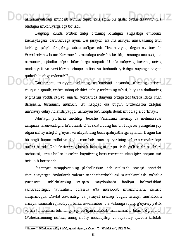 hamjamiyatidagi   munosib   o’rnini   topib,   kelajagini   bir   qadar   oydin   tasavvur   qila
oladigan imkoniyatga ega bo’ladi.
Bugungi   kunda   o’zbek   xalqi   o’zining   kimligini   anglashga   e’tiborini
kuchaytirgani   barchamizga   ayon.   Bu   jarayon   esa   ma’naviyat   masalasining   kun
tartibiga   qalqib   chiqishiga   sabab   bo’lgan   edi.   “Ma’naviyat,-   degan   edi   birinchi
Prezidentimiz Islom Karimov bu masalaga oydinlik kiritib, - insonga ona suti, ota
namunasi,   ajdodlar   o’giti   bilan   birga   singadi.   U   o’z   xalqning   tarixini,   uning
madaniyati   va   vazifalarini   chuqur   bilish   va   tushunib   yetishga   suyangandagina
qudratli kuchga aylanadi” 4
.
Darhaqiqat,   muayyan   xalqning   ma’naviyati   deganda,   o’zining   tarixini
chuqur o’rganib, undan saboq olishini, tabiiy muhitning ta’siri, buyuk ajdodlarning
o’gitlarini yodda saqlab, ona tili yordamida dunyoni o’ziga xos tarzda idrok etish
darajasini   tushunish   mumkin.   Bu   haqiqat   esa   bugun   O’zbekiston   xalqlari
ma’naviy-ruhiy holatida yaqqol namoyon bo’lmoqda desak mubolag’a bo’lmaydi.
Mustaqil   yurtimiz   tinchligi,   bebaho   Vatanimiz   ravnaqi   va   mehnatsevar
xalqimiz faronvonligini ta’minlash O’zbekistonning har bir fuqarosi yuragidan joy
olgan milliy istiqlol g’oyasi va rihiyatining bosh qadriyatlariga aylandi. Bugun har
bir ongli fuqaro millat va davlat  manfaati, mustaqil  yurtning xalqaro maydondagi
nufuzi   hamda   O’zbekistonning   buyuk   kelajagini   barpo   etish   yo’lida   shijoat   bilan
mehnatni,  kerak  bo’lsa   kurashni  hayotining  bosh   mazmuni   ekanligini   borgan  sari
tushunib bormoqda.
Insoniyat   taraqqiyotining   globallashuv   deb   atalmish   hozirgi   bosqichi
rivojlanayotgan   davlatlarda   xalqaro   raqobatbardoshlikni   mustahkamlash,   xo’jalik
yurituvchi   sub’ektlarning   xalqaro   maydonlarda   faoliyat   ko’rsatishlari
samaradorligini   ta’minlash   borasida   o’ta   murakkab   muammolarni   keltirib
chiqarmoqda.   Davlat   xavfsizligi   va   jamiyat   ravnaqi   bugun   nafaqat   mustahkam
armiya, samarali iqtisodiyot, balki, avvalambor, o’z Vataniga sodiq, g’oyaviy yetuk
va har tomonlama bilimlarga ega bo’lgan malakali mutaxassislar bilan belgilanadi.
O’zbekistonning   nufiizi,   uning   milliy   mustaqilligi   va   iqtisodiy   quvvati   kafolati
4
  Karimov I. O’zbekiston: milliy istiqlol, iqtisod, siyosat, mafkura. -  Т ., “O’zbekiston”, 1993, 78-bet
18 