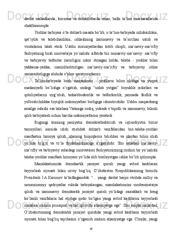 davlat   sarhadlarida,   korxona   va   tashkilotlarda   emas,   balki   ta’lim   muassasalarida
shakllanmoqda.
Yoshlar tarbiyasi o’ta dolzarb masala bo’lib, u ta’lim-tarbiyada uzluksizlikni,
qat’iylik   va   talabchanlikni,   ishlashning   zamonaviy   va   ta’sirchan   uslub   va
vositalarini   talab   etadi.   Ushbu   xususiyatlardan   kelib   chiqib,   ma’naviy-ma’rifiy
faoliyatning bosh innovatsiya yo’nalishi  sifatida biz ommaviy ma’naviy- ma’rifiy
va   tarbiyaviy   tadbirlar   zarurligini   inkor   etmagan   holda,   talaba   -   yoshlar   bilan
yakkama-yakka,   manzillashtirilgan   ma’naviy-ma’rifiy   va   tarbiyaviy   ishlar
samaradorligiga alohida e’tibor qaratmoqdamiz.
Ta’lim-tarbiyada   bosh   maqsadimiz   -   yoshlarni   bilim   olishga   va   yuqori
madaniyatli   bo’lishga   o’rgatish,   undagi   “uxlab   yotgan”   buyuklik   xislatlari   va
qobiliyatlarini   uyg’otish,   tashabbuskorlik   va   tadbirkorlik,   jamoada   faollik   va
yolboshchilikka loyiqlik imkoniyatlari borligiga ishontirishdir. Ushbu maqsadning
amalga oshishi esa talabani Vataniga sodiq, yuksak e’tiqodli va zamonaviy, bilimli
qilib tarbiyalash uchun barcha imkoniyatlarini yaratadi.
Bugungi   kunning   jamiyatni   demokratlashtirish   va   iqtisodiyotni   bozor
tamoyillari   asosida   isloh   etishdek   dolzarb   vazifalaridan   biri-talaba-yoshlar
manfaatini   himoya   qilish,   ulaming   huquqlarini   bilishlari   va   ulardan   bilim   olish
yo’lida   to’g’ri   va   to’la   foydalanishlariga   o’rgatishdir.   Shu   sababali   ma’naviy-
ma’rifiy va tarbiyaviy sohadagi innovatsion faoliyatimizning muhim bir yo’nalishi
talaba-yoshlar manfaati himoyasi yo’lida olib borilayotgan ishlar bo’lib qolmoqda.
Mamlakatimizda   demokartik   jamiyat   qurish   yangi   avlod   kadrlarini
tayyorlash   siyosati   bilan   uzviy   bog’liq.   O’zbekiston   Respublikasining   birinchi
Prezidenti   I.A.Karimov   ta’kidlaganidek:   “...   yangi   davlat   barpo   etishda   milliy   va
umuminsoniy   qadriyatlar   ruhida   tarbiyalangan,   mamlakatimizni   modemizatsiya
qilish   va   zamonaviy   demokratik   jamiyat   qurish   yo’lidagi   murakkab   va   keng
ko’lamli   vazifalarni   hal   etishga   qodir   bo’lgan   yangi   avlod   kadrlarini   tayyorlash
masalasi muhim prinsipial va hal qiluvchi ahamiyatga ega”. Shu nuqtai nazardan,
O’zbekistonning   demokratik   jamiyat   qurishda   yangi   avlod   kadrlami   tayyorlash
siyosati  bilan  bog’liq  tajribasini  o’rganish  muhim  ahamiyatga  ega.  Chunki,  yangi
19 
