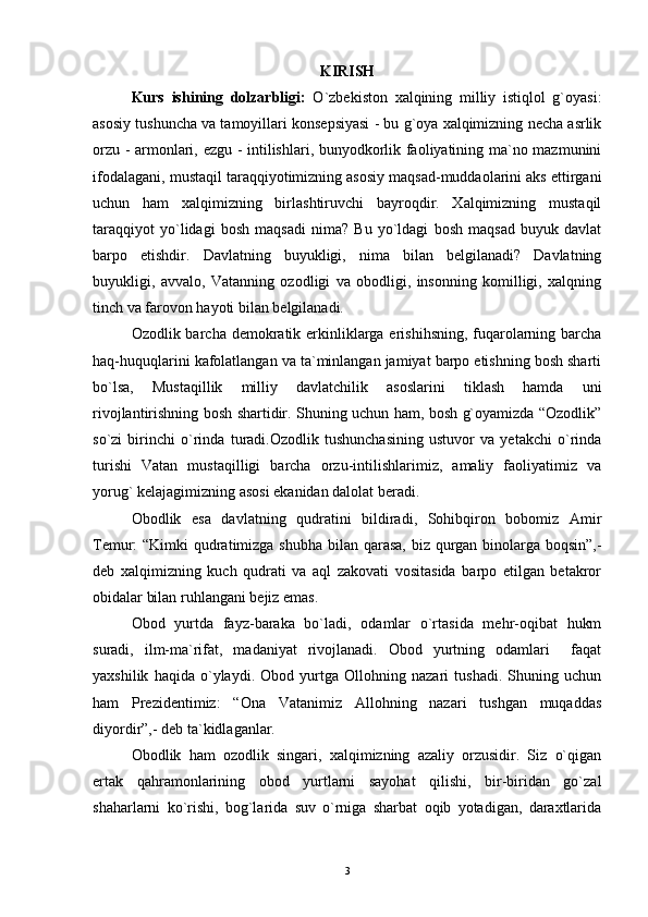 KIRISH
Kurs   ishining   dolzarbligi:   O`zbekiston   xalqining   milliy   istiqlol   g`oyasi:
asosiy tushuncha va tamoyillari konsepsiyasi - bu g`oya xalqimizning necha asrlik
orzu - armonlari, ezgu - intilishlari, bunyodkorlik faoliyatining ma`no mazmunini
ifodalagani, mustaqil taraqqiyotimizning asosiy maqsad-muddaolarini aks ettirgani
uchun   ham   xalqimizning   birlashtiruvchi   bayroqdir.   Xalqimizning   mustaqil
taraqqiyot   yo`lidagi   bosh   maqsadi   nima?   Bu   yo`ldagi   bosh   maqsad   buyuk   davlat
barpo   etishdir.   Davlatning   buyukligi,   nima   bilan   belgilanadi?   Davlatning
buyukligi,   avvalo,   Vatanning   ozodligi   va   obodligi,   insonning   komilligi,   xalqning
tinch va farovon hayoti bilan belgilanadi.
Ozodlik barcha demokratik erkinliklarga erishihsning, fuqarolarning barcha
haq-huquqlarini kafolatlangan va ta`minlangan jamiyat barpo etishning bosh sharti
bo`lsa,   Mustaqillik   milliy   davlatchilik   asoslarini   tiklash   hamda   uni
rivojlantirishning bosh shartidir. Shuning uchun ham, bosh g`oyamizda “Ozodlik”
so`zi   birinchi   o`rinda   turadi.Ozodlik   tushunchasining   ustuvor   va   yetakchi   o`rinda
turishi   Vatan   mustaqilligi   barcha   orzu-intilishlarimiz,   amaliy   faoliyatimiz   va
yorug` kelajagimizning asosi ekanidan dalolat beradi.
Obodlik   esa   davlatning   qudratini   bildiradi,   Sohibqiron   bobomiz   Amir
Temur: “Kimki qudratimizga shubha bilan qarasa, biz qurgan binolarga boqsin”,-
deb   xalqimizning   kuch   qudrati   va   aql   zakovati   vositasida   barpo   etilgan   betakror
obidalar bilan ruhlangani bejiz emas. 
Obod   yurtda   fayz-baraka   bo`ladi,   odamlar   o`rtasida   mehr-oqibat   hukm
suradi,   ilm-ma`rifat,   madaniyat   rivojlanadi.   Obod   yurtning   odamlari     faqat
yaxshilik   haqida   o`ylaydi.   Obod   yurtga   Ollohning   nazari   tushadi.   Shuning   uchun
ham   Prezidentimiz:   “Ona   Vatanimiz   Allohning   nazari   tushgan   muqaddas
diyordir”,- deb ta`kidlaganlar.
Obodlik   ham   ozodlik   singari,   xalqimizning   azaliy   orzusidir.   Siz   o`qigan
ertak   qahramonlarining   obod   yurtlarni   sayohat   qilishi,   bir-biridan   go`zal
shaharlarni   ko`rishi,   bog`larida   suv   o`rniga   sharbat   oqib   yotadigan,   daraxtlarida
3 