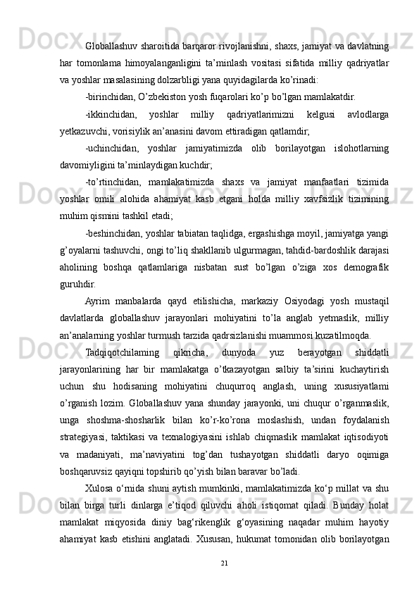 Globallashuv sharoitida barqaror rivojlanishni, shaxs, jamiyat va davlatning
har   tomonlama   himoyalanganligini   ta’minlash   vositasi   sifatida   milliy   qadriyatlar
va yoshlar masalasining dolzarbligi yana quyidagilarda ko’rinadi:
-birinchidan, O’zbekiston yosh fuqarolari ko’p bo’lgan mamlakatdir. 
-ikkinchidan,   yoshlar   milliy   qadriyatlarimizni   kelgusi   avlodlarga
yetkazuvchi, vorisiylik an’anasini davom ettiradigan qatlamdir;
-uchinchidan,   yoshlar   jamiyatimizda   olib   borilayotgan   islohotlarning
davomiyligini ta’minlaydigan kuchdir;
-to’rtinchidan,   mamlakatimizda   shaxs   va   jamiyat   manfaatlari   tizimida
yoshlar   omili   alohida   ahamiyat   kasb   etgani   holda   milliy   xavfsizlik   tizimining
muhim qismini tashkil etadi;
-beshinchidan, yoshlar tabiatan taqlidga, ergashishga moyil, jamiyatga yangi
g’oyalarni tashuvchi, ongi to’liq shakllanib ulgurmagan, tahdid-bardoshlik darajasi
aholining   boshqa   qatlamlariga   nisbatan   sust   bo’lgan   o’ziga   xos   demografik
guruhdir.
Ayrim   manbalarda   qayd   etilishicha,   markaziy   Osiyodagi   yosh   mustaqil
davlatlarda   globallashuv   jarayonlari   mohiyatini   to’la   anglab   yetmaslik,   milliy
an’analarning yoshlar turmush tarzida qadrsizlanishi muammosi kuzatilmoqda. 
Tadqiqotchilaming   qikricha,   dunyoda   yuz   berayotgan   shiddatli
jarayonlarining   har   bir   mamlakatga   o’tkazayotgan   salbiy   ta’sirini   kuchaytirish
uchun   shu   hodisaning   mohiyatini   chuqurroq   anglash,   uning   xususiyatlami
o’rganish   lozim.   Globallashuv   yana   shunday   jarayonki,   uni   chuqur   o’rganmaslik,
unga   shoshma-shosharlik   bilan   ko’r-ko’rona   moslashish,   undan   foydalanish
strategiyasi,   taktikasi   va   texnalogiyasini   ishlab   chiqmaslik   mamlakat   iqtisodiyoti
va   madaniyati,   ma’naviyatini   tog’dan   tushayotgan   shiddatli   daryo   oqimiga
boshqaruvsiz qayiqni topshirib qo’yish bilan baravar bo’ladi.
Xulosa o‘rnida shuni aytish mumkinki, mamlakatimizda ko‘p millat va shu
bilan   birga   turli   dinlarga   e’tiqod   qiluvchi   aholi   istiqomat   qiladi.   Bunday   holat
mamlakat   miqyosida   diniy   bag‘rikenglik   g‘oyasining   naqadar   muhim   hayotiy
ahamiyat   kasb   etishini   anglatadi.   Xususan,   hukumat   tomonidan   olib   borilayotgan
21 