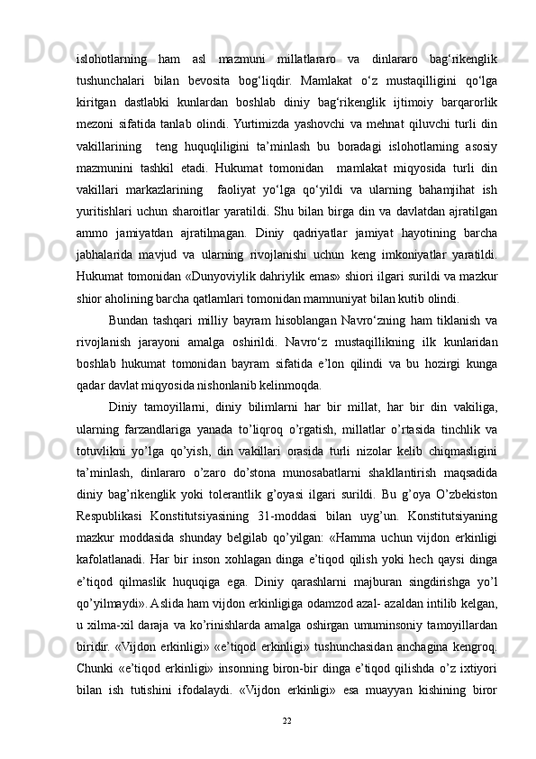 islohotlarning   ham   asl   mazmuni   millatlararo   va   dinlararo   bag‘rikenglik
tushunchalari   bilan   bevosita   bog‘liqdir.   Mamlakat   o‘z   mustaqilligini   qo‘lga
kiritgan   dastlabki   kunlardan   boshlab   diniy   bag‘rikenglik   ijtimoiy   barqarorlik
mezoni   sifatida   tanlab   olindi.  Yurtimizda   yashovchi   va   mehnat   qiluvchi   turli   din
vakillarining     teng   huquqliligini   ta’minlash   bu   boradagi   islohotlarning   asosiy
mazmunini   tashkil   etadi.   Hukumat   tomonidan     mamlakat   miqyosida   turli   din
vakillari   markazlarining     faoliyat   yo‘lga   qo‘yildi   va   ularning   bahamjihat   ish
yuritishlari   uchun   sharoitlar   yaratildi.   Shu   bilan   birga   din   va   davlatdan   ajratilgan
ammo   jamiyatdan   ajratilmagan.   Diniy   qadriyatlar   jamiyat   hayotining   barcha
jabhalarida   mavjud   va   ularning   rivojlanishi   uchun   keng   imkoniyatlar   yaratildi.
Hukumat tomonidan «Dunyoviylik dahriylik emas» shiori ilgari surildi va mazkur
shior aholining barcha qatlamlari tomonidan mamnuniyat bilan kutib olindi. 
Bundan   tashqari   milliy   bayram   hisoblangan   Navro‘zning   ham   tiklanish   va
rivojlanish   jarayoni   amalga   oshirildi.   Navro‘z   mustaqillikning   ilk   kunlaridan
boshlab   hukumat   tomonidan   bayram   sifatida   e’lon   qilindi   va   bu   hozirgi   kunga
qadar davlat miqyosida nishonlanib kelinmoqda.   
Diniy   tamoyillarni,   diniy   bilimlarni   har   bir   millat,   har   bir   din   vakiliga,
ularning   farzandlariga   yanada   to’liqroq   o’rgatish,   millatlar   o’rtasida   tinchlik   va
totuvlikni   yo’lga   qo’yish,   din   vakillari   orasida   turli   nizolar   kelib   chiqmasligini
ta’minlash,   dinlararo   o’zaro   do’stona   munosabatlarni   shakllantirish   maqsadida
diniy   bag’rikenglik   yoki   tolerantlik   g’oyasi   ilgari   surildi.   Bu   g’oya   O’zbekiston
Respublikasi   Konstitutsiyasining   31-moddasi   bilan   uyg’un.   Konstitutsiyaning
mazkur   moddasida   shunday   belgilab   qo’yilgan:   «Hamma   uchun   vijdon   erkinligi
kafolatlanadi.   Har   bir   inson   xohlagan   dinga   e’tiqod   qilish   yoki   hech   qaysi   dinga
e’tiqod   qilmaslik   huquqiga   ega.   Diniy   qarashlarni   majburan   singdirishga   yo’l
qo’yilmaydi». Aslida ham vijdon erkinligiga odamzod azal- azaldan intilib kelgan,
u  xilma-xil  daraja  va  ko’rinishlarda   amalga  oshirgan   umuminsoniy   tamoyillardan
biridir.   «Vijdon   erkinligi»   «e’tiqod   erkinligi»   tushunchasidan   anchagina   kengroq.
Chunki   «e’tiqod   erkinligi»   insonning   biron-bir   dinga   e’tiqod   qilishda   o’z   ixtiyori
bilan   ish   tutishini   ifodalaydi.   «Vijdon   erkinligi»   esa   muayyan   kishining   biror
22 