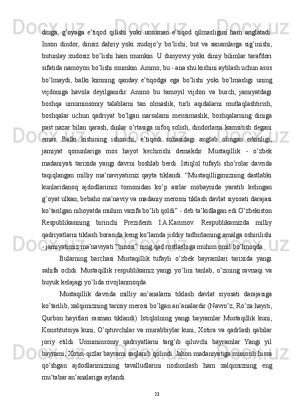 dinga,   g’oyaga   e’tiqod   qilishi   yoki   umuman   e’tiqod   qilmasligini   ham   anglatadi.
Inson   dindor,   dinsiz   dahriy   yoki   xudojo’y   bo’lishi,   but   va   sanamlarga   sig’inishi,
butunlay xudosiz bo’lishi  ham mumkin. U dunyoviy yoki  diniy bilimlar tarafdori
sifatida namoyon bo’lishi mumkin. Ammo, bu - ana shu kishini ayblash uchun asos
bo’lmaydi,   balki   kimning   qanday   e’tiqodga   ega   bo’lishi   yoki   bo’lmasligi   uning
vijdoniga   havola   deyilganidir.   Ammo   bu   tamoyil   vijdon   va   burch,   jamiyatdagi
boshqa   umuminsoniy   talablarni   tan   olmaslik,   turli   aqidalarni   mutlaqlashtirish,
boshqalar   uchun   qadriyat   bo’lgan   narsalami   mensimaslik,   boshqalarning   diniga
past nazar bilan qarash, dinlar o’rtasiga nifoq solish, dindorlarni kamsitish degani
emas.   Balki   kishining   ishonchi,   e’tiqodi   sohasidagi   anglab   olingan   erkinligi,
jamiyat   qonunlariga   mos   hayot   kechirishi   demakdir.   Mustaqillik   -   o’zbek
madaniyati   tarixida   yangi   davrni   boshlab   berdi.   Istiqlol   tufayli   sho’rolar   davrida
taqiqlangan   milliy   ma’naviyatimiz   qayta   tiklandi.   “Mustaqilligimizning   dastlabki
kunlaridanoq   ajdodlarimiz   tomonidan   ko’p   asrlar   mobaynida   yaratib   kelingan
g’oyat ulkan, bebaho ma’naviy va madaniy merosni tiklash davlat siyosati darajasi
ko’tarilgan nihoyatda muhim vazifa bo’lib qoldi” - deb ta’kidlagan edi O’zbekiston
Respublikasining   birinchi   Prezidenti   I.A.Karimov.   Respublikamizda   milliy
qadriyatlarni tiklash borasida keng ko’lamda jiddiy tadbirlaming amalga oshirilishi
- jamiyatimiz ma’naviyati “binosi” ning qad rostlashiga muhim omil bo’lmoqda.
Bularning   barchasi   Mustaqillik   tufayli   o’zbek   bayramlari   tarixida   yangi
sahifa   ochdi.   Mustaqillik   respublikamiz   yangi   yo’lini   tanlab,   o’zining   ravnaqi   va
buyuk kelajagi yo’lida rivojlanmoqda.
Mustaqillik   davrida   milliy   an’analarni   tiklash   davlat   siyosati   darajasiga
ko’tarilib, xalqimizning tarixiy merosi bo’lgan an’analardir (Navro’z, Ro’za hayiti,
Qurbon   hayitlari   rasman   tiklandi)   Istiqlolning   yangi   bayramlar   Mustaqillik   kuni,
Konstitutsiya kuni, O’qituvchilar va murabbiylar  kuni, Xotira va qadrlash qabilar
joriy   etildi.   Umuminsoniy   qadriyatlarni   targ’ib   qiluvchi   bayramlar   Yangi   yil
bayrami, Xotin-qizlar bayrami saqlanib qolindi. Jahon madaniyatiga munosib hissa
qo’shgan   ajdodlarimizning   tavalludlarini   noshonlash   ham   xalqimizning   eng
mu’tabar an’analariga aylandi.
23 