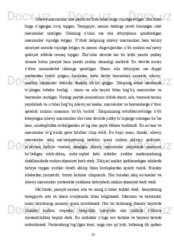 Oilaviy marosimlar oila paydo bo’lishi bilan birga vujudga kelgan. Shu bilan
birga   o’zgargan   rivoj   topgan.   Taraqqiyot,   zamon   talabiga   javob   bermagan   odat
marosimlar   unitilgan.   Ularning   o’rnini   esa   oila   ehtiyojlarini   qondiradigan
marosimlar   vujudga   kelgan.   O’zbek   xalqining   oilaviy   marosimlari   ham   tarixiy
zaruriyat asosida vujudga kelgan va zamon chigiriqlaridan o’tib muhim ma’naviy
qadriyat   sifatida   ravnaq   topgan.   Sho’rolar   davrida   har   bir   kishi   yaxshi   yashay
olmasa   butun   jamiyat   ham   yaxshi   yashay   olmasligi   unitiladi.   Bu   davrda   asosiy
e’tibor   umumdavlat   ishlariga   qaratilgan.   Shaxs,   oila   ehtiyojlari   esa   diqqat
markazdan   tushib   qolgan.   Jumladan,   katta   davlat   bayramlari   soyasida   oilaviy-
maishiy   bayramlar   ikkinchi   darajali   bo’lib   qolgan.   Xalqning   asrlar   davomida
to’plagan   bebaho   boyligi   -   shaxs   va   oila   hayoti   bilan   bog’liq   marosimlar   va
bayramlar unitilgan. Hozirgi paytda jamiyatimiz oldida shaxs, oila, turmush tarzini
yaxshilash va u bilan bog’liq oilaviy an’analar, marosimlar va bayramlarga e’tibor
qaratish   muhim   muammo   bo’lib   turibdi.   Xalqimizning   avloddan-avlodga   o’tib
kelayotgan oilaviy marosimlari sho’rolar davrida jiddiy to’siqlarga uchragan bo’lsa
ham, mustaqillikka erishilgandan so’ng ular qayta tiklana boshlandi. Bu an’ana va
marosimlar   to’g’risida   qator   kitoblar   chop   etildi.   Bu   bejiz   emas,   chunki,   oilaviy
marosimlar   xalq   ma’naviyatining   tarkibiy   qismi   muhim   ahloqiy   qadriyati,
ta’sirchan   tarbiya   vositasi   sanalgan   oilaviy   marosimlar   jarayonida   namoyon
bo’ladigan   odob-ahloq,   mehr-oqibat   kabi   xislatlar   yoshlar   madaniyatining
shakllanishida muhim ahamiyat kasb etadi. Xalq an’analari qadrlanadigan oilalarda
tarbiya   topgan   yoshlar   ibratli   ahloqi   bilan   boshqalardan   ajralib   turadi.   Bunday
oilalardan   jinoyatchi,   bezori   kishilar   chiqmaydi.   Shu   boisdan   xalq   an’analari   va
oilaviy marosimlar yordamida yoshlarni tarbiyalash muhim ahamiyat kasb etadi.
Ma’lumki,   jamiyat   asosini   oila   va   uning   a’zolari   tashkil   etadi.   Jamiyatning
taraqqiyoti   oila   va   shaxs   rivojlanishi   bilan   belgilanadi.   Marosim   va   bayramlar
inson   hayotining   umumiy   qismi   hisoblanadi.   Har   bir   kishining   shaxsiy   hayotida
shunday   muhim   voqealar,   bosqichlar   mavjudki   ular   alohida   e’tiborni
xursandchilikni   taqoza   etadi.   Bu   xodisalar   o’ziga   xos   tantana   va   bayram   tarzida
nishonlanadi.   Farzandning   tug’ilgan   kuni,   unga   ism   qo’yish,   bolaning   ilk   qadam
24 