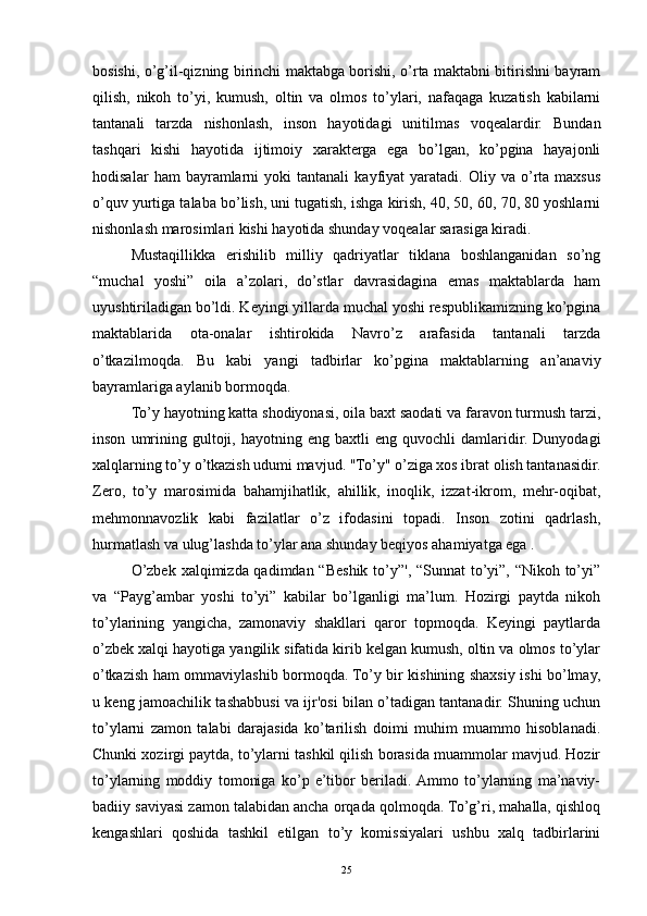bosishi, o’g’il-qizning birinchi maktabga borishi, o’rta maktabni bitirishni bayram
qilish,   nikoh   to’yi,   kumush,   oltin   va   olmos   to’ylari,   nafaqaga   kuzatish   kabilarni
tantanali   tarzda   nishonlash,   inson   hayotidagi   unitilmas   voqealardir.   Bundan
tashqari   kishi   hayotida   ijtimoiy   xarakterga   ega   bo’lgan,   ko’pgina   hayajonli
hodisalar   ham   bayramlarni   yoki   tantanali   kayfiyat   yaratadi.   Oliy  va   o’rta   maxsus
o’quv yurtiga talaba bo’lish, uni tugatish, ishga kirish, 40, 50, 60, 70, 80 yoshlarni
nishonlash marosimlari kishi hayotida shunday voqealar sarasiga kiradi.
Mustaqillikka   erishilib   milliy   qadriyatlar   tiklana   boshlanganidan   so’ng
“muchal   yoshi”   oila   a’zolari,   do’stlar   davrasidagina   emas   maktablarda   ham
uyushtiriladigan bo’ldi. Keyingi yillarda muchal yoshi respublikamizning ko’pgina
maktablarida   ota-onalar   ishtirokida   Navro’z   arafasida   tantanali   tarzda
o’tkazilmoqda.   Bu   kabi   yangi   tadbirlar   ko’pgina   maktablarning   an’anaviy
bayramlariga aylanib bormoqda.
To’y hayotning katta shodiyonasi, oila baxt saodati va faravon turmush tarzi,
inson   umrining   gultoji,   hayotning  eng   baxtli   eng   quvochli   damlaridir.  Dunyodagi
xalqlarning to’y o’tkazish udumi mavjud. "To’y" o’ziga xos ibrat olish tantanasidir.
Zero,   to’y   marosimida   bahamjihatlik,   ahillik,   inoqlik,   izzat-ikrom,   mehr-oqibat,
mehmonnavozlik   kabi   fazilatlar   o’z   ifodasini   topadi.   Inson   zotini   qadrlash,
hurmatlash va ulug’lashda to’ylar ana shunday beqiyos ahamiyatga ega .
O’zbek xalqimizda qadimdan “Beshik to’y”', “Sunnat  to’yi”, “Nikoh to’yi”
va   “Payg’ambar   yoshi   to’yi”   kabilar   bo’lganligi   ma’lum.   Hozirgi   paytda   nikoh
to’ylarining   yangicha,   zamonaviy   shakllari   qaror   topmoqda.   Keyingi   paytlarda
o’zbek xalqi hayotiga yangilik sifatida kirib kelgan kumush, oltin va olmos to’ylar
o’tkazish ham ommaviylashib bormoqda. To’y bir kishining shaxsiy ishi bo’lmay,
u keng jamoachilik tashabbusi va ijr'osi bilan o’tadigan tantanadir. Shuning uchun
to’ylarni   zamon   talabi   darajasida   ko’tarilish   doimi   muhim   muammo   hisoblanadi.
Chunki xozirgi paytda, to’ylarni tashkil qilish borasida muammolar mavjud. Hozir
to’ylarning   moddiy   tomoniga   ko’p   e’tibor   beriladi.  Ammo   to’ylarning   ma’naviy-
badiiy saviyasi zamon talabidan ancha orqada qolmoqda. To’g’ri, mahalla, qishloq
kengashlari   qoshida   tashkil   etilgan   to’y   komissiyalari   ushbu   xalq   tadbirlarini
25 