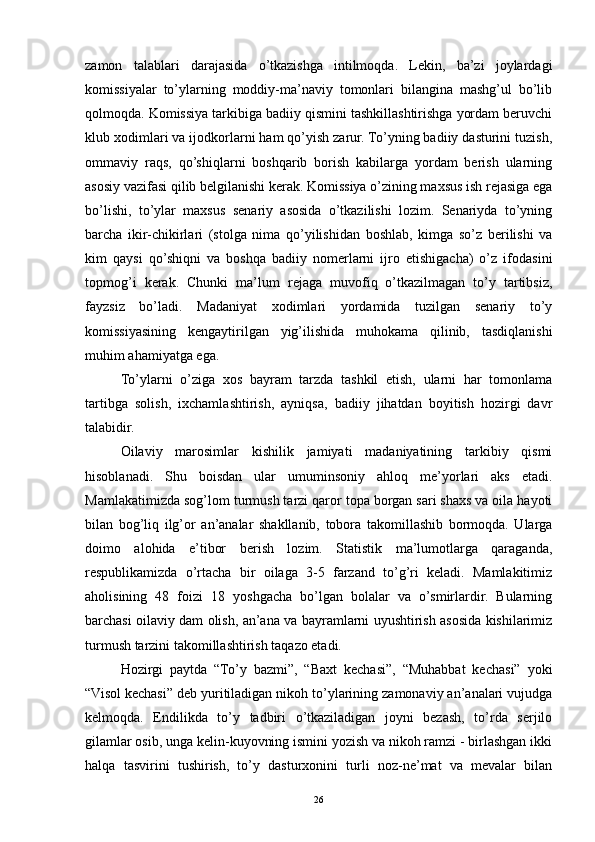 zamon   talablari   darajasida   o’tkazishga   intilmoqda.   Lekin,   ba’zi   joylardagi
komissiyalar   to’ylarning   moddiy-ma’naviy   tomonlari   bilangina   mashg’ul   bo’lib
qolmoqda. Komissiya tarkibiga badiiy qismini tashkillashtirishga yordam beruvchi
klub xodimlari va ijodkorlarni ham qo’yish zarur. To’yning badiiy dasturini tuzish,
ommaviy   raqs,   qo’shiqlarni   boshqarib   borish   kabilarga   yordam   berish   ularning
asosiy vazifasi qilib belgilanishi kerak. Komissiya o’zining maxsus ish rejasiga ega
bo’lishi,   to’ylar   maxsus   senariy   asosida   o’tkazilishi   lozim.   Senariyda   to’yning
barcha   ikir-chikirlari   (stolga   nima   qo’yilishidan   boshlab,   kimga   so’z   berilishi   va
kim   qaysi   qo’shiqni   va   boshqa   badiiy   nomerlarni   ijro   etishigacha)   o’z   ifodasini
topmog’i   kerak.   Chunki   ma’lum   rejaga   muvofiq   o’tkazilmagan   to’y   tartibsiz,
fayzsiz   bo’ladi.   Madaniyat   xodimlari   yordamida   tuzilgan   senariy   to’y
komissiyasining   kengaytirilgan   yig’ilishida   muhokama   qilinib,   tasdiqlanishi
muhim ahamiyatga ega.
To’ylarni   o’ziga   xos   bayram   tarzda   tashkil   etish,   ularni   har   tomonlama
tartibga   solish,   ixchamlashtirish,   ayniqsa,   badiiy   jihatdan   boyitish   hozirgi   davr
talabidir.
Oilaviy   marosimlar   kishilik   jamiyati   madaniyatining   tarkibiy   qismi
hisoblanadi.   Shu   boisdan   ular   umuminsoniy   ahloq   me’yorlari   aks   etadi.
Mamlakatimizda sog’lom turmush tarzi qaror topa borgan sari shaxs va oila hayoti
bilan   bog’liq   ilg’or   an’analar   shakllanib,   tobora   takomillashib   bormoqda.   Ularga
doimo   alohida   e’tibor   berish   lozim.   Statistik   ma’lumotlarga   qaraganda,
respublikamizda   o’rtacha   bir   oilaga   3-5   farzand   to’g’ri   keladi.   Mamlakitimiz
aholisining   48   foizi   18   yoshgacha   bo’lgan   bolalar   va   o’smirlardir.   Bularning
barchasi oilaviy dam olish, an’ana va bayramlarni uyushtirish asosida kishilarimiz
turmush tarzini takomillashtirish taqazo etadi.
Hozirgi   paytda   “To’y   bazmi”,   “Baxt   kechasi”,   “Muhabbat   kechasi”   yoki
“Visol kechasi” deb yuritiladigan nikoh to’ylarining zamonaviy an’analari vujudga
kelmoqda.   Endilikda   to’y   tadbiri   o’tkaziladigan   joyni   bezash,   to’rda   serjilo
gilamlar osib, unga kelin-kuyovning ismini yozish va nikoh ramzi - birlashgan ikki
halqa   tasvirini   tushirish,   to’y   dasturxonini   turli   noz-ne’mat   va   mevalar   bilan
26 