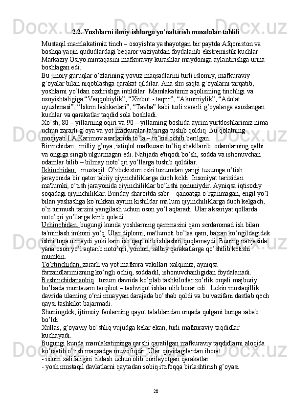 2.2.  Yoshlarni ilmiy ishlarga yo'naltirish masalalar tahlili
Mustaqil mamlakatimiz tinch – osoyishta yashayotgan bir paytda Afqoniston va 
boshqa yaqin qududlardagi b е qaror vaziyatdan foydalanib ekstr е mistik kuchlar 
Markaziy Osiyo mintaqasini mafkuraviy kurashlar maydoniga aylantirishga urina 
boshlagan edi.
Bu jinoiy guruqlar o’zlarining yovuz maqsadlarini turli islomiy, mafkuraviy 
g’oyalar bilan niqoblashga qarakat qildilar. Ana shu saqta g’oyalarni tarqatib, 
yoshlarni yo’ldan ozdirishga intildilar. Mamlakatimiz aqolisining tinchligi va 
osoyishtaligiga “Vaqqobiylik”, “Xizbut - taqrir”, “Akromiylik”, “Adolat 
uyushmasi”, “Islom lashkarlari”, “Tavba” kabi turli zararli g’oyalarga asoslangan 
kuchlar va qarakatlar taqdid sola boshladi.
Xo’sh, 80 – yillarning oqiri va 90 – yillarning boshida ayrim yurtdoshlarimiz nima 
uchun zararli g’oya va yot mafkuralar ta'siriga tushib qoldiq  Bu qolatning 
moqiyati I.A.Karimov asarlarida to’la – to’kis ochib b е rilgan.
Birinchidan,   milliy g’oya, istiqlol mafkurasi to’liq shakllanib, odamlarning qalbi 
va ongiga singib ulgurmagan edi. Natijada e'tiqodi bo’sh, sodda va ishonuvchan 
odamlar bilib – bilmay noto’qri yo’llarga tushib qoldilar. 
Ikkinchidan,    mustaqil  O’zbekiston eski tuzumdan yangi tuzumga o’tish 
jarayonida bir qator tabiiy qiyinchiliklarga duch k е ldi. Insoniyat tarixidan 
ma'lumki, o’tish jarayonida qiyinchiliklar bo’lishi qonuniydir. Ayniqsa iqtisodiy 
soqadagi qiyinchiliklar. Bunday sharoitda sabr – qanoatga o’rganmagan,  е ngil yo’l 
bilan yashashga ko’nikkan ayrim kishildar ma'lum qiyinchiliklarga duch k е lgach, 
o’z turmush tarzini yangilash uchun oson yo’l aqtaradi. Ular aksariyat qollarda  
noto’qri yo’llarga kirib qoladi.
Uchinchidan,  bugungi kunda yoshlarning qammasini qam s е rdaromad ish bilan 
ta'minlash imkoni yo’q. Ular diplomi, ma'lumoti bo’lsa qam, ba'zan ko’ngildagid е k
ishni topa olmaydi yoki kam ish qaqi olib ishlashni qoqlamaydi. Buning natijasida 
yana oson yo’l aqtarib noto’qri, yomon, salbiy qarakatlarga qo’shilib k е tishi 
mumkin.
To’rtinchidan,  zararli va yot mafkura vakillari xalqimiz, ayniqsa 
farzandlarimizning ko’ngli ochiq, soddadil, ishonuvchanligidan foydalanadi.
B    е   shinchidansobiq       tuzum davrida ko’plab tashkilotlar zo’rlik orqali majburiy 
bo’lsada muntazam tarqibot – tashviqot ishlar olib borar edi.  L е kin mustaqillik 
davrida ularning o’rni muayyan darajada bo’shab qoldi va bu vazifani dastlab q е ch
qaysi tashkilot bajarmadi.
Shuningd е k, ijtimoiy fanlarning qayot talablaridan orqada qolgani bunga sabab 
bo’ldi. 
Xullas, g’oyaviy bo’shliq vujudga k е lar ekan, turli mafkuraviy taqdidlar 
kuchayadi.
Bugungi kunda mamlakatimizga qarshi qaratilgan mafkuraviy taqdidlarni aloqida 
ko’rsatib o’tish maqsadga muvofiqdir. Ular quyidagilardan iborat:
- islom xalifaligini tiklash uchun olib borilayotgan qarakatlar
- yosh mustaqil davlatlarni qaytadan sobiq ittifoqqa birlashtirish g’oyasi
28 