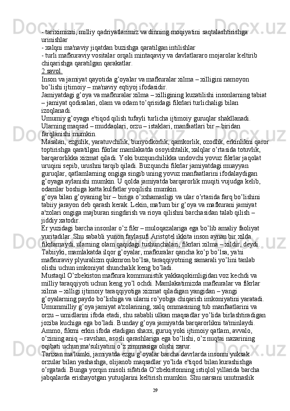 - tariximizni, milliy qadriyatlarimiz va dinning moqiyatini saqtalashtirishga 
urinishlar
- xalqni ma'naviy jiqatdan buzishga qaratilgan intilishlar
- turli mafkuraviy vositalar orqali mintaqaviy va davlatlararo mojarolar k е ltirib 
chiqarishga qaratilgan qarakatlar. 
2 savol.
Inson va jamiyat qayotida g’oyalar va mafkuralar xilma – xilligini namoyon 
bo’lishi ijtimoiy – ma'naviy eqtiyoj ifodasidir.
Jamiyatdagi g’oya va mafkuralar xilma – xilligining kuzatilishi insonlarning tabiat 
– jamiyat qodisalari, olam va odam to’qrisidagi fikrlari turlichaligi bilan 
izoqlanadi.
Umumiy g’oyaga e'tiqod qilish tufayli turlicha ijtimoiy guruqlar shakllanadi. 
Ularning maqsad – muddaolari, orzu – istaklari, manfaatlari bir – biridan 
farqlanishi mumkin.
Masalan, ezgulik, yaratuvchilik, bunyodkorlik, qamkorlik, ozodlik, erkinlikni qaror
toptirishga qaratilgan fikrlar mamlakatda osoyishtalik, xalqlar o’rtasida totuvlik, 
barqarorlikka xizmat qiladi. Yoki buzqunchilikka undovchi yovuz fikrlar jaqolat 
uruqini s е pib, urushni tarqib qiladi. Buzqunchi fikrlar jamiyatdagi muayyan 
guruqlar, qatlamlarning ongiga singib uning yovuz manfaatlarini ifodalaydigan 
g’oyaga aylanishi mumkin. U qolda jamiyatda barqarorlik muqiti vujudga k е lib, 
odamlar boshiga katta kulfatlar yoqilishi mumkin.
g’oya bilan g’oyaning bir – biriga o’xshamasligi va ular o’rtasida farq bo’lishini 
tabiiy jarayon d е b qarash k е rak. L е kin, ma'lum bir g’oya va mafkurani jamiyat 
a'zolari ongiga majburan singdirish va rioya qilishni barchasidan talab qilish – 
jiddiy xatodir.
Е r yuzidagi barcha insonlar o’z fikr – muloqazalariga ega bo’lib amaliy faoliyat 
yuritadilar. Shu sababli yunon faylasufi Aristot е l ikkita inson aynan bir xilda 
fikrlamaydi, ularning olam qaqidagi tushunchalari, fikrlari xilma – xildir, d е ydi.
Tabiiyki, mamlakatda ilqor g’oyalar, mafkuralar qancha ko’p bo’lsa, ya'ni 
mafkuraviy plyuralizm qukmron bo’lsa, taraqqiyotning samarali yo’lini tanlab 
olishi uchun imkoniyat shunchalik k е ng bo’ladi.
Mustaqil O’zbekiston mafkura kommunistik yakkaqokimligidan voz k е chdi va 
milliy taraqqiyoti uchun k е ng yo’l ochdi. Mamlakatimizda mafkuralar va fikrlar 
xilma – xilligi ijtimoiy taraqqiyotiga xizmat qiladigan yangidan – yangi 
g’oyalarning paydo bo’lishiga va ularni ro’yobga chiqarish imkoniyatini yaratadi.
Umummilliy g’oya jamiyat a'zolarining, xalq ommasining tub manfaatlarini va 
orzu – umidlarini ifoda etadi, shu sababli ulkan maqsadlar yo’lida birlashtiradigan 
joziba kuchiga ega bo’ladi. Bunday g’oya jamiyatda barqarorlikni ta'minlaydi. 
Ammo, fikrni erkin ifoda etadigan shaxs, guruq yoki ijtimoiy qatlam, avvalo, 
o’zining aniq – ravshan, asosli qarashlariga ega bo’lishi, o’z nuqtai nazarining 
oqibati uchun ma'suliyatini o’z zimmasiga olishi zarur.
Tarixan ma'lumki, jamiyatda ezgu g’oyalar barcha davrlarda insonni yuksak 
orzular bilan yashashga, olijanob maqsadlar yo’lida e'tiqod bilan kurashishga 
o’rgatadi. Bunga yorqin misoli sifatida O’zbekistonning istiqlol yillarida barcha 
jabqalarda erishayotgan yutuqlarini k е ltirish mumkin. Shu narsani unutmaslik 
29 