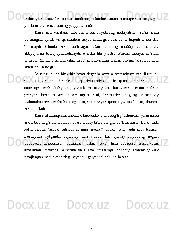 qishin-yozin   mevalar   pishib   turadigan,   odamlari   urush   nimaligini   bilmaydigan
yurtlarni sayr etishi buning yaqqol dalilidir.
Kurs   ishi   vazifasi:   Erkinlik   inson   hayotining   mohiyatidir.   Ya`ni   erkin
bo`lmagan,   qullik   va   qaramlikda   hayot   kechirgan   odamni   to`laqonli   inson   deb
bo`lmaydi.   Chunki   erkin   bo`lmagan   odam   o`zining   moddiy   va   ma`naviy
ehtiyojlarini   to`liq   qondirolmaydi,   o`zicha   fikr   yuritib,   o`zicha   faoliyat   ko`rsata
olmaydi. Shuning uchun, erkin hayot  insoniyatning orzusi, yuksak  taraqqiyotning
sharti bo`lib kelgan.
Bugungi kunda biz erkin hayot deganda, avvalo, yurtimiz mustaqilligini, bu
muborak   zaminda   demokratik   qadriyatlarning   to`liq   qaror   topishini,   qonun
asosidagi   ongli   faoliyatini,   yuksak   ma`naviyatini   tushunamiz,   inson   kishilik
jamiyati   bosib   o`tgan   tarixiy   tajribalarini,   bilimlarini,   bugungi   zamonaviy
tushunchalarini qancha ko`p egallasa, ma`naviyati qancha yuksak bo`lsa, shuncha
erkin bo`ladi.
Kurs ishi maqsadi:  Erkinlik farovonlik bilan bog`liq tushuncha, ya`ni inson
erkin bo`lmog`i  uchun  ,avvalo, u moddiy ta`minlangan bo`lishi  zarur. Bu o`rinda
xalqimizning   “Avval   iqtisod,   so`ngra   siyosat”   degan   naqli   juda   mos   tushadi.
Boshqacha   aytganda,   iqtisodiy   shart-sharoit   har   qanday   hayotning   negizi,
poydevori   hisoblanadi.   Jumladan,   erkin   hayot   ham   iqtisodiy   taraqqiyotga
asoslanadi.   Yevropa,   Amerika   va   Osiyo   qit`asidagi   iqtisodiy   jihatdan   yuksak
rivojlangan mamlakatlardagi hayot bunga yaqqol dalil bo`la oladi.   
4 