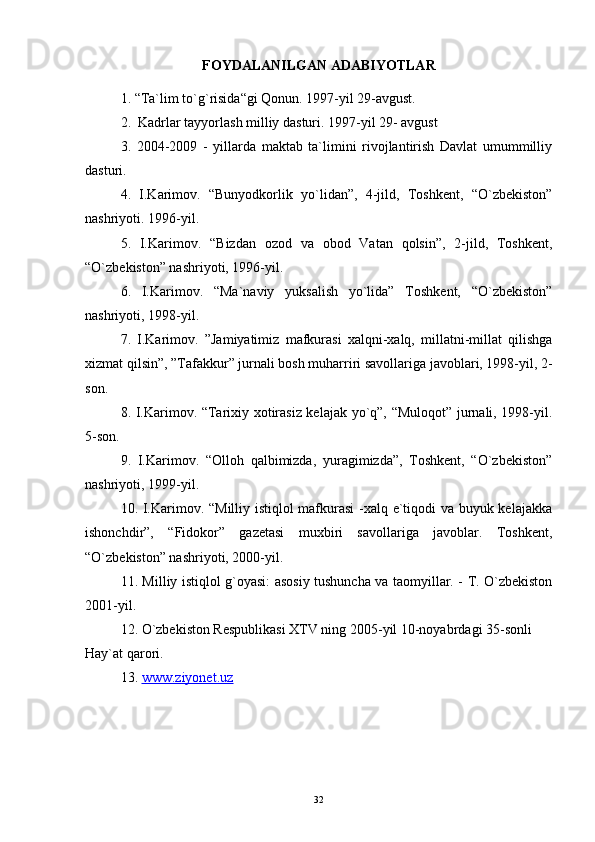 FOYDALANILGAN ADABIYOTLAR
1. “Ta`lim to`g`risida“gi Qonun. 1997-yil 29-avgust.
2.  Kadrlar tayyorlash milliy dasturi. 1997-yil 29- avgust
3.   2004-2009   -   yillarda   maktab   ta`limini   rivojlantirish   Davlat   umummilliy
dasturi.
4.   I.Karimov.   “Bunyodkorlik   yo`lidan”,   4-jild,   Toshkent,   “O`zbekiston”
nashriyoti. 1996-yil.
5.   I.Karimov.   “Bizdan   ozod   va   obod   Vatan   qolsin”,   2-jild,   Toshkent,
“O`zbekiston” nashriyoti, 1996-yil. 
6.   I.Karimov.   “Ma`naviy   yuksalish   yo`lida”   Toshkent,   “O`zbekiston”
nashriyoti, 1998-yil.
7.   I.Karimov.   ”Jamiyatimiz   mafkurasi   xalqni-xalq,   millatni-millat   qilishga
xizmat qilsin”, ”Tafakkur” jurnali bosh muharriri savollariga javoblari, 1998-yil, 2-
son.
8. I.Karimov. “Tarixiy xotirasiz kelajak yo`q”, “Muloqot” jurnali, 1998-yil.
5-son.
9.   I.Karimov.   “Olloh   qalbimizda,   yuragimizda”,   Toshkent,   “O`zbekiston”
nashriyoti, 1999-yil.
10. I.Karimov. “Milliy istiqlol mafkurasi -xalq e`tiqodi va buyuk kelajakka
ishonchdir”,   “Fidokor”   gazetasi   muxbiri   savollariga   javoblar.   Toshkent,
“O`zbekiston” nashriyoti, 2000-yil.
11. Milliy istiqlol g`oyasi: asosiy tushuncha va taomyillar. - T. O`zbekiston
2001-yil.
12. O`zbekiston Respublikasi XTV ning 2005-yil 10-noyabrdagi 35-sonli 
Hay`at qarori.
13.  www.ziyonet.uz  
32 