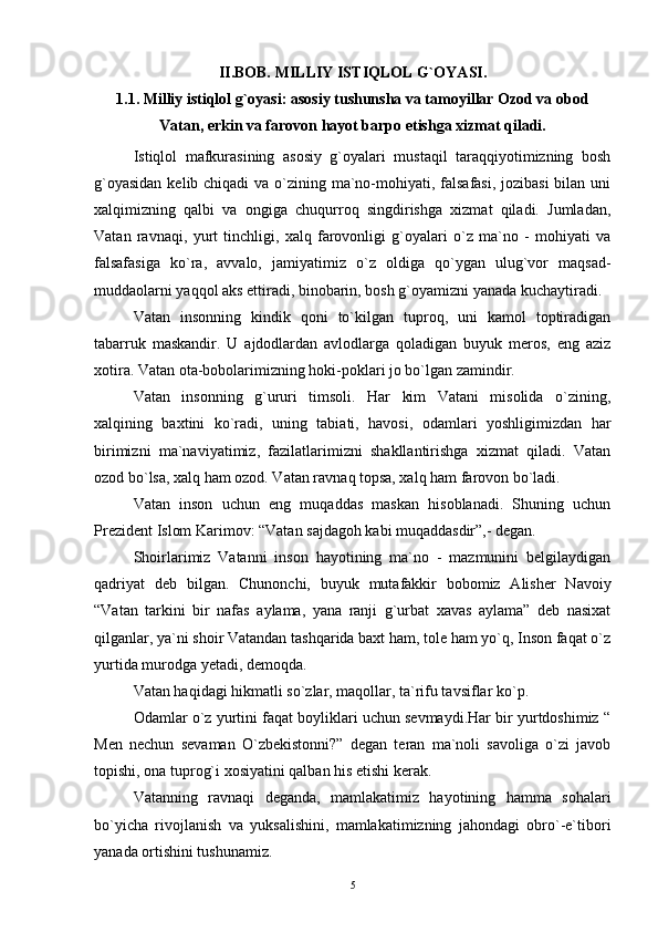 II.BOB. MILLIY ISTIQLOL G`OYASI.
1.1. Milliy istiqlol g`oyasi: asosiy tushunsha va tamoyillar Ozod va obod
Vatan, erkin va farovon hayot barpo etishga xizmat qiladi.
Istiqlol   mafkurasining   asosiy   g`oyalari   mustaqil   taraqqiyotimizning   bosh
g`oyasidan  kelib chiqadi  va o`zining ma`no-mohiyati, falsafasi, jozibasi  bilan uni
xalqimizning   qalbi   va   ongiga   chuqurroq   singdirishga   xizmat   qiladi.   Jumladan,
Vatan   ravnaqi,   yurt   tinchligi,   xalq   farovonligi   g`oyalari   o`z   ma`no   -   mohiyati   va
falsafasiga   ko`ra,   avvalo,   jamiyatimiz   o`z   oldiga   qo`ygan   ulug`vor   maqsad-
muddaolarni yaqqol aks ettiradi, binobarin, bosh g`oyamizni yanada kuchaytiradi.
Vatan   insonning   kindik   qoni   to`kilgan   tuproq,   uni   kamol   toptiradigan
tabarruk   maskandir.   U   ajdodlardan   avlodlarga   qoladigan   buyuk   meros,   eng   aziz
xotira. Vatan ota-bobolarimizning hoki-poklari jo bo`lgan zamindir.
Vatan   insonning   g`ururi   timsoli.   Har   kim   Vatani   misolida   o`zining,
xalqining   baxtini   ko`radi,   uning   tabiati,   havosi,   odamlari   yoshligimizdan   har
birimizni   ma`naviyatimiz,   fazilatlarimizni   shakllantirishga   xizmat   qiladi.   Vatan
ozod bo`lsa, xalq ham ozod. Vatan ravnaq topsa, xalq ham farovon bo`ladi.
Vatan   inson   uchun   eng   muqaddas   maskan   hisoblanadi.   Shuning   uchun
Prezident Islom Karimov: “Vatan sajdagoh kabi muqaddasdir”,- degan.
Shoirlarimiz   Vatanni   inson   hayotining   ma`no   -   mazmunini   belgilaydigan
qadriyat   deb   bilgan.   Chunonchi,   buyuk   mutafakkir   bobomiz   Alisher   Navoiy
“Vatan   tarkini   bir   nafas   aylama,   yana   ranji   g`urbat   xavas   aylama”   deb   nasixat
qilganlar, ya`ni shoir Vatandan tashqarida baxt ham, tole ham yo`q, Inson faqat o`z
yurtida murodga yetadi, demoqda.
Vatan haqidagi hikmatli so`zlar, maqollar, ta`rifu tavsiflar ko`p.
Odamlar o`z yurtini faqat boyliklari uchun sevmaydi.Har bir yurtdoshimiz “
Men   nechun   sevaman   O`zbekistonni?”   degan   teran   ma`noli   savoliga   o`zi   javob
topishi, ona tuprog`i xosiyatini qalban his etishi kerak.
Vatanning   ravnaqi   deganda,   mamlakatimiz   hayotining   hamma   sohalari
bo`yicha   rivojlanish   va   yuksalishini,   mamlakatimizning   jahondagi   obro`-e`tibori
yanada ortishini tushunamiz.
5 