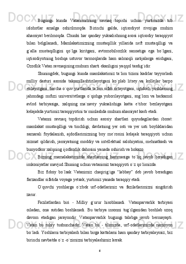 Bugungi   kunda   Vatanimizning   ravnaq   topishi   uchun   yurtimizda   tub
islohotlar   amalga   oshirilmoqda.   Birinchi   galda,   iqtisodiyot   rivojiga   muhim
ahamiyat berilmoqda. Chunki har qanday yuksalishning asosi  iqtisodiy taraqqiyot
bilan   belgilanadi,   Mamlakatimizning   mustaqillik   yillarida   neft   mustaqilligi   va
g`alla   mustaqilligini   qo`lga   kiritgani,   avtomobilsozlik   sanoatiga   ega   bo`lgani,
iqtisodiyotning   boshqa   ustuvor   tarmoqlarida   ham   salmoqli   natijalarga   erishgani,
Ozodlik Vatan ravnaqining muhum sharti ekanligini yaqqol tasdig`idir.
Shuningdek,   bugungi   kunda   mamlakatimiz   ta`lim   tizimi   kadrlar   tayyorlash
milliy   dasturi   asosida   takomillashtirilayotgani   ko`plab   litsey   va   kollejlar   barpo
etilayotgani, barcha o`quv yurtlarida ta`lim sifati ortayotgani, iqtidorli yoshlarning
jahondagi   nufuzi   universitetlarga   o`qishga   yuborilayotgani,   sog`lom   va   barkamol
avlod   tarbiyasiga,   xalqning   ma`naviy   yuksalishiga   katta   e`tibor   berilayotgani
kelajakda yurtimiz taraqqiyotini ta`minlashda muhum ahamiyat kasb etadi.
Vatanni   ravnaq   topdirish   uchun   asosiy   shartlari   quyudagilardan   iborat:
mamlakat   mustaqilligi   va   tinchligi;   davlatning   yer   osti   va   yer   usti   boyliklaridan
samarali   foydalanish,   ajdodlarimizning   boy   me`rosini   kelajak   taraqqiyoti   uchun
xizmat   qildirish,   jamiyatning   moddiy   va   intellektual   salohiyatini,   mehnatkash   va
bunyodkor xalqning ijodkorlik dahosini yanada oshirish va hokazo.
Bizning   mamalakatimizda   shartlarning   hammasiga   to`liq   javob   beradigan
imkoniyatlar mavjud.Shuning uchun vatanimiz taraqqiyoti o`z qo`limizda.
Biz   fidoiy   bo`lsak   Vatanimiz   chaqirig`iga   “labbay”   deb   javob   beradigan
farzandlar sifatida voyaga yetsak, yurtimiz yanada taraqqiy etadi.
O`quvchi   yoshlarga   o`zbek   urf-odatlarimiz   va   fazilatlarimizni   singdirish
zarur.
Fazilatlardan   biri   -   Milliy   g`urur   hisoblanadi.   Vatanparvarlik   tarbiyasi
oiladan,   ona   sutidan   boshlanadi.   Bu   tarbiya   insonni   tug`ilganidan   boshlab   uzoq
davom   etadigan   jarayondir.   Vatanparvarlik   bugungi   talabga   javob   bermayapti.
Vatan   bu   ruhiy   tushunchadir,   Vatan   bu   -   tilimizda,   urf-odatlarimizda   namoyon
bo`ladi. Yoshlarni tarbiyalash bilan birga kattalarni ham qanday tarbiyalaymiz, biz
birinchi navbatda o`z -o`zimizni tarbiyalashimiz kerak.
6 