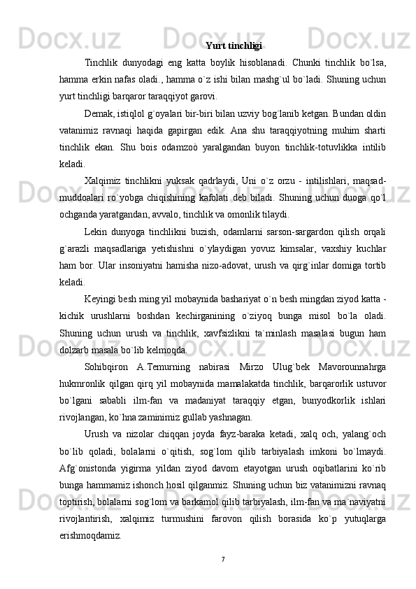          Yurt tinchligi  
Tinchlik   dunyodagi   eng   katta   boylik   hisoblanadi.   Chunki   tinchlik   bo`lsa,
hamma erkin nafas oladi., hamma o`z ishi bilan mashg`ul bo`ladi. Shuning uchun
yurt tinchligi barqaror taraqqiyot garovi.
Demak, istiqlol g`oyalari bir-biri bilan uzviy bog`lanib ketgan. Bundan oldin
vatanimiz   ravnaqi   haqida   gapirgan   edik.   Ana   shu   taraqqiyotning   muhim   sharti
tinchlik   ekan.   Shu   bois   odamzoò   yaralgandan   buyon   tinchlik-totuvlikka   intilib
keladi.
Xalqimiz   tinchlikni   yuksak   qadrlaydi,   Uni   o`z   orzu   -   intilishlari,   maqsad-
muddoalari   ro`yobga   chiqishining   kafolati   deb   biladi.   Shuning   uchun   duoga   qo`l
ochganda yaratgandan, avvalo, tinchlik va omonlik tilaydi.
Lekin   dunyoga   tinchlikni   buzish,   odamlarni   sarson-sargardon   qilish   orqali
g`arazli   maqsadlariga   yetishishni   o`ylaydigan   yovuz   kimsalar,   vaxshiy   kuchlar
ham bor.   Ular insoniyatni  hamisha nizo-adovat, urush va qirg`inlar  domiga tortib
keladi.
Keyingi besh ming yil mobaynida bashariyat o`n besh mingdan ziyod katta -
kichik   urushlarni   boshdan   kechirganining   o`ziyoq   bunga   misol   bo`la   oladi.
Shuning   uchun   urush   va   tinchlik,   xavfsizlikni   ta`minlash   masalasi   bugun   ham
dolzarb masala bo`lib kelmoqda. 
Sohibqiron   A.Temurning   nabirasi   Mirzo   Ulug`bek   Mavorounnahrga
hukmronlik   qilgan   qirq   yil   mobaynida   mamalakatda   tinchlik,   barqarorlik   ustuvor
bo`lgani   sababli   ilm-fan   va   madaniyat   taraqqiy   etgan,   bunyodkorlik   ishlari
rivojlangan, ko`hna zaminimiz gullab yashnagan. 
Urush   va   nizolar   chiqqan   joyda   fayz-baraka   ketadi,   xalq   och,   yalang`och
bo`lib   qoladi,   bolalarni   o`qitish,   sog`lom   qilib   tarbiyalash   imkoni   bo`lmaydi.
Afg`onistonda   yigirma   yildan   ziyod   davom   etayotgan   urush   oqibatlarini   ko`rib
bunga hammamiz ishonch hosil qilganmiz. Shuning uchun biz vatanimizni ravnaq
toptirish, bolalarni sog`lom va barkamol qilib tarbiyalash, ilm-fan va ma`naviyatni
rivojlantirish,   xalqimiz   turmushini   farovon   qilish   borasida   ko`p   yutuqlarga
erishmoqdamiz.
7 