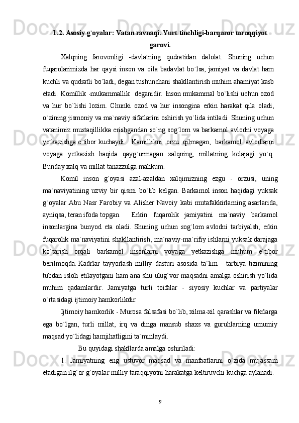 1.2. Asosiy g`oyalar: Vatan ravnaqi. Yurt tinchligi-barqaror taraqqiyot
garovi.
Xalqning   farovonligi   -davlatning   qudratidan   dalolat.   Shuning   uchun
fuqarolarimizda   har   qaysi   inson   va   oila   badavlat   bo`lsa,   jamiyat   va   davlat   ham
kuchli va qudratli bo`ladi, degan tushunchani shakllantirish muhim ahamiyat kasb
etadi.  Komillik -mukammallik   deganidir. Inson mukammal bo`lishi  uchun ozod
va   hur   bo`lishi   lozim.   Chunki   ozod   va   hur   insongina   erkin   harakat   qila   oladi,
o`zining jismoniy va ma`naviy sifatlarini oshirish yo`lida intiladi. Shuning uchun
vatanimiz mustaqillikka erishgandan so`ng sog`lom va barkamol avlodni voyaga
yetkazishga e`tibor kuchaydi. Kamillikni   orzu   qilmagan,   barkamol   avlodlarni
voyaga   yetkazish   haqida   qayg`urmagan   xalqning,   millatning   kelajagi   yo`q.
Bunday xalq va millat tanazzulga mahkum.
Komil   inson   g`oyasi   azal-azaldan   xalqimizning   ezgu   -   orzusi,   uning
ma`naviyatining   uzviy   bir   qismi   bo`lib   kelgan.   Barkamol   inson   haqidagi   yuksak
g`oyalar   Abu   Nasr   Farobiy   va   Alisher   Navoiy   kabi   mutafakkirlarning   asarlarida,
ayniqsa, teran ifoda topgan. Erkin   fuqarolik   jamiyatini   ma`naviy   barkamol
insonlargina   bunyod   eta   oladi.   Shuning   uchun   sog`lom   avlodni   tarbiyalsh,   erkin
fuqarolik ma`naviyatini shakllantirish, ma`naviy-ma`rifiy ishlarni yuksak darajaga
ko`tarish   orqali   barkamol   insonlarni   voyaga   yetkazishga   muhum   e`tibor
berilmoqda. Kadrlar   tayyorlash   milliy   dasturi   asosida   ta`lim   -   tarbiya   tizimining
tubdan isloh etilayotgani ham ana shu ulug`vor maqsadni  amalga oshirish yo`lida
muhim   qadamlardir.   Jamiyatga   turli   toifalar   -   siyosiy   kuchlar   va   partiyalar
o`rtasidagi ijtimoiy hamkorlikdir.
Ijtimoiy hamkorlik - Murosa falsafasi bo`lib, xilma-xil qarashlar va fikrlarga
ega   bo`lgan,   turli   millat,   irq   va   dinga   mansub   shaxs   va   guruhlarning   umumiy
maqsad yo`lidagi hamjihatligini ta`minlaydi.
Bu quyidagi shakllarda amalga oshiriladi:
1.   Jamiyatning   eng   ustuvor   maqsad   va   manfaatlarini   o`zida   mujassam
etadigan ilg`or g`oyalar milliy taraqqiyotni harakatga keltiruvchi kuchga aylanadi.
9 