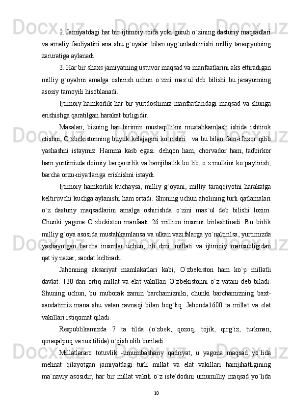 2. Jamiyatdagi har bir ijtimoiy toifa yoki guruh o`zining dasturiy maqsadlari
va amaliy faoliyatini ana shu g`oyalar bilan uyg`unlashtirishi  milliy taraqiyotning
zaruratiga aylanadi.
3. Har bir shaxs jamiyatning ustuvor maqsad va manfaatlarini aks ettiradigan
milliy   g`oyalrni   amalga   oshirish   uchun   o`zini   mas`ul   deb   bilishi   bu   jarayonning
asosiy tamoyili hisoblanadi.
Ijtimoiy hamkorlik har  bir  yurtdoshimiz manfaatlaridagi maqsad va shunga
erishishga qaratilgan harakat birligidir.
Masalan,   bizning   har   birimiz   mustaqillikni   mustahkamlash   ishida   ishtirok
etishni, O`zbekistonning buyuk kelajagini ko`rishni     va bu bilan faxr-iftixor qilib
yashashni   istaymiz.   Hamma   kasb   egasi:   dehqon   ham,   chorvador   ham,   tadbirkor
ham yurtimizda doimiy barqarorlik va hamjihatlik bo`lib, o`z mulkini ko`paytirish,
barcha orzu-niyatlariga erishishni istaydi.
Ijtimoiy   hamkorlik   kuchaysa,   milliy   g`oyani,   milliy   taraqqiyotni   harakatga
keltiruvchi kuchga aylanishi ham ortadi. Shuning uchun aholining turli qatlamalari
o`z   dasturiy   maqsadlarini   amalga   oshirishda   o`zini   mas`ul   deb   bilishi   lozim.
Chunki   yagona   O`zbekiston   manfaati   26   million   insonni   birlashtiradi.   Bu   birlik
milliy g`oya asosida mustahkamlansa va ulkan vazifalarga yo`naltirilsa, yurtimizda
yashayotgan   barcha   insonlar   uchun,   tili   dini,   millati   va   ijtimoiy   mansubligidan
qat`iy nazar, saodat keltiradi.
Jahonning   aksariyat   mamlakatlari   kabi,   O`zbekiston   ham   ko`p   millatli
davlat.   130   dan   ortiq   millat   va   elat   vakillari   O`zbekistonni   o`z   vatani   deb   biladi.
Shuning   uchun,   bu   muborak   zamin   barchamizniki,   chunki   barchamizning   baxt-
saodatimiz   mana   shu   vatan   ravnaqi   bilan   bog`liq.   Jahonda1600   ta   millat   va   elat
vakillari istiqomat qiladi.
Respublikamizda   7   ta   tilda   (o`zbek,   qozoq,   tojik,   qirg`iz,   turkman,
qoraqalpoq va rus tilida) o`qish olib boriladi. 
Millatlararo   totuvlik   -umumbashariy   qadriyat,   u   yagona   maqsad   yo`lida
mehnat   qilayotgan   jamiyatdagi   turli   millat   va   elat   vakillari   hamjihatligining
ma`naviy   asosidir,   har   bir   millat   vakili   o`z   iste`dodini   umumilliy   maqsad   yo`lida
10 