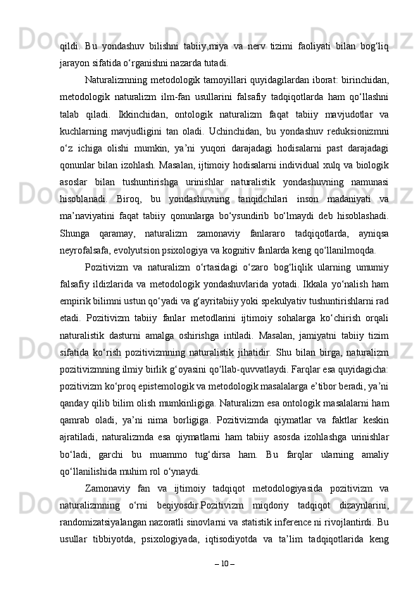 qildi.   Bu   yondashuv   bilishni   tabiiy,miya   va   nerv   tizimi   faoliyati   bilan   bog‘liq
jarayon sifatida o‘rganishni nazarda tutadi.
Naturalizmning metodologik tamoyillari quyidagilardan iborat: birinchidan,
metodologik   naturalizm   ilm-fan   usullarini   falsafiy   tadqiqotlarda   ham   qo‘llashni
talab   qiladi.   Ikkinchidan,   ontologik   naturalizm   faqat   tabiiy   mavjudotlar   va
kuchlarning   mavjudligini   tan   oladi.   Uchinchidan,   bu   yondashuv   reduksionizmni
o‘z   ichiga   olishi   mumkin,   ya’ni   yuqori   darajadagi   hodisalarni   past   darajadagi
qonunlar bilan izohlash. Masalan, ijtimoiy hodisalarni individual xulq va biologik
asoslar   bilan   tushuntirishga   urinishlar   naturalistik   yondashuvning   namunasi
hisoblanadi.   Biroq,   bu   yondashuvning   tanqidchilari   inson   madaniyati   va
ma’naviyatini   faqat   tabiiy   qonunlarga   bo‘ysundirib   bo‘lmaydi   deb   hisoblashadi.
Shunga   qaramay,   naturalizm   zamonaviy   fanlararo   tadqiqotlarda,   ayniqsa
neyrofalsafa, evolyutsion psixologiya va kognitiv fanlarda keng qo‘llanilmoqda.
Pozitivizm   va   naturalizm   o‘rtasidagi   o‘zaro   bog‘liqlik   ularning   umumiy
falsafiy   ildizlarida   va   metodologik   yondashuvlarida   yotadi.   Ikkala   yo‘nalish   ham
empirik bilimni ustun qo‘yadi va g‘ayritabiiy yoki spekulyativ tushuntirishlarni rad
etadi.   Pozitivizm   tabiiy   fanlar   metodlarini   ijtimoiy   sohalarga   ko‘chirish   orqali
naturalistik   dasturni   amalga   oshirishga   intiladi.   Masalan,   jamiyatni   tabiiy   tizim
sifatida   ko‘rish   pozitivizmning   naturalistik   jihatidir.   Shu   bilan   birga,   naturalizm
pozitivizmning ilmiy birlik g‘oyasini qo‘llab-quvvatlaydi. Farqlar esa quyidagicha:
pozitivizm ko‘proq epistemologik va metodologik masalalarga e’tibor beradi, ya’ni
qanday qilib bilim olish mumkinligiga. Naturalizm esa ontologik masalalarni ham
qamrab   oladi,   ya’ni   nima   borligiga.   Pozitivizmda   qiymatlar   va   faktlar   keskin
ajratiladi,   naturalizmda   esa   qiymatlarni   ham   tabiiy   asosda   izohlashga   urinishlar
bo‘ladi,   garchi   bu   muammo   tug‘dirsa   ham.   Bu   farqlar   ularning   amaliy
qo‘llanilishida muhim rol o‘ynaydi.
Zamonaviy   fan   va   ijtimoiy   tadqiqot   metodologiyasida   pozitivizm   va
naturalizmning   o‘rni   beqiyosdir.Pozitivizm   miqdoriy   tadqiqot   dizaynlarini,
randomizatsiyalangan nazoratli sinovlarni va statistik inference ni rivojlantirdi. Bu
usullar   tibbiyotda,   psixologiyada,   iqtisodiyotda   va   ta’lim   tadqiqotlarida   keng
–  10  – 
