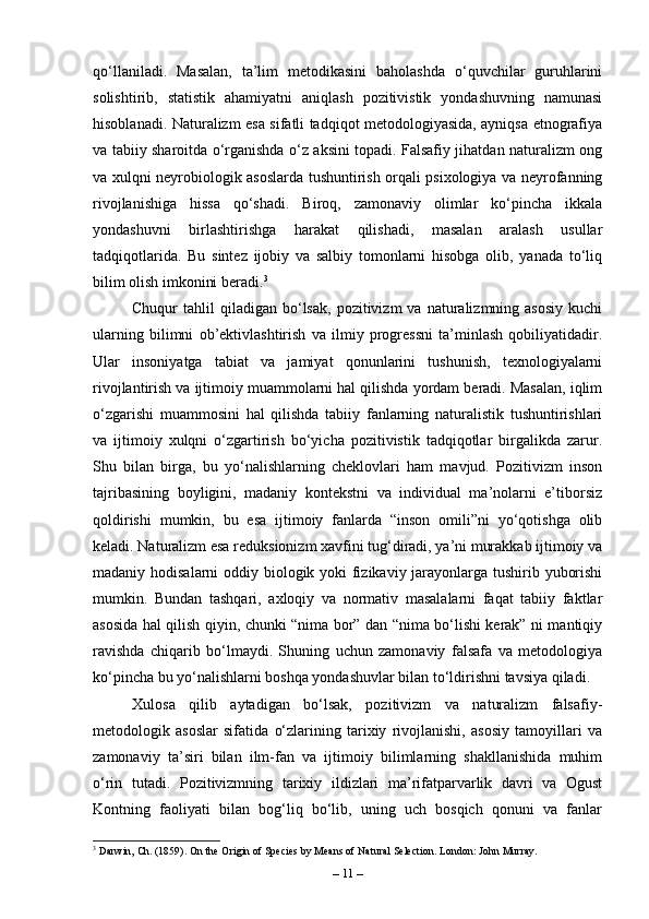 qo‘llaniladi.   Masalan,   ta’lim   metodikasini   baholashda   o‘quvchilar   guruhlarini
solishtirib,   statistik   ahamiyatni   aniqlash   pozitivistik   yondashuvning   namunasi
hisoblanadi. Naturalizm esa sifatli tadqiqot metodologiyasida, ayniqsa etnografiya
va tabiiy sharoitda o‘rganishda o‘z aksini topadi. Falsafiy jihatdan naturalizm ong
va xulqni neyrobiologik asoslarda tushuntirish orqali psixologiya va neyrofanning
rivojlanishiga   hissa   qo‘shadi.   Biroq,   zamonaviy   olimlar   ko‘pincha   ikkala
yondashuvni   birlashtirishga   harakat   qilishadi,   masalan   aralash   usullar
tadqiqotlarida.   Bu   sintez   ijobiy   va   salbiy   tomonlarni   hisobga   olib,   yanada   to‘liq
bilim olish imkonini beradi. 3
Chuqur   tahlil   qiladigan   bo‘lsak,   pozitivizm   va  naturalizmning  asosiy   kuchi
ularning   bilimni   ob’ektivlashtirish   va   ilmiy   progressni   ta’minlash   qobiliyatidadir.
Ular   insoniyatga   tabiat   va   jamiyat   qonunlarini   tushunish,   texnologiyalarni
rivojlantirish va ijtimoiy muammolarni hal qilishda yordam beradi. Masalan, iqlim
o‘zgarishi   muammosini   hal   qilishda   tabiiy   fanlarning   naturalistik   tushuntirishlari
va   ijtimoiy   xulqni   o‘zgartirish   bo‘yicha   pozitivistik   tadqiqotlar   birgalikda   zarur.
Shu   bilan   birga,   bu   yo‘nalishlarning   cheklovlari   ham   mavjud.   Pozitivizm   inson
tajribasining   boyligini,   madaniy   kontekstni   va   individual   ma’nolarni   e’tiborsiz
qoldirishi   mumkin,   bu   esa   ijtimoiy   fanlarda   “inson   omili”ni   yo‘qotishga   olib
keladi. Naturalizm esa reduksionizm xavfini tug‘diradi, ya’ni murakkab ijtimoiy va
madaniy hodisalarni  oddiy biologik yoki fizikaviy jarayonlarga tushirib yuborishi
mumkin.   Bundan   tashqari,   axloqiy   va   normativ   masalalarni   faqat   tabiiy   faktlar
asosida hal qilish qiyin, chunki “nima bor” dan “nima bo‘lishi kerak” ni mantiqiy
ravishda   chiqarib   bo‘lmaydi.   Shuning   uchun   zamonaviy   falsafa   va   metodologiya
ko‘pincha bu yo‘nalishlarni boshqa yondashuvlar bilan to‘ldirishni tavsiya qiladi.
Xulosa   qilib   aytadigan   bo‘lsak,   pozitivizm   va   naturalizm   falsafiy-
metodologik   asoslar   sifatida   o‘zlarining   tarixiy   rivojlanishi,   asosiy   tamoyillari   va
zamonaviy   ta’siri   bilan   ilm-fan   va   ijtimoiy   bilimlarning   shakllanishida   muhim
o‘rin   tutadi.   Pozitivizmning   tarixiy   ildizlari   ma’rifatparvarlik   davri   va   Ogust
Kontning   faoliyati   bilan   bog‘liq   bo‘lib,   uning   uch   bosqich   qonuni   va   fanlar
3
 Darwin, Ch. (1859). On the Origin of Species by Means of Natural Selection. London: John Murray.
–  11  – 