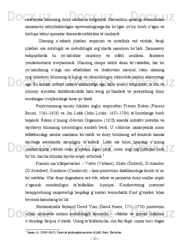 ierarxiyasi  bilimning ilmiy usullarini  belgilaydi. Naturalizm  qadimgi atomizmdan
zamonaviy   tabiiylashtirilgan   epistemologiyagacha   bo‘lgan   yo‘lni   bosib   o‘tgan   va
borliqni tabiiy qonunlar doirasida izohlashni ta’minlaydi.
  Ularning   o‘xshash   jihatlari   empirizm   va   metafizik   rad   etishda,   farqli
jihatlari   esa   ontologik   va   metodologik   urg‘ularda   namoyon   bo‘ladi.   Zamonaviy
tadqiqotlarda   bu   yo‘nalishlar   miqdoriy   va   sifatli   usullarni,   fanlararo
yondashuvlarni   rivojlantiradi.   Ularning   chuqur   tahlili   shuni   ko‘rsatadiki,   har   bir
yo‘nalishning   o‘ziga   xos   afzalliklari   va   cheklovlari   mavjud,   lekin   ularning
uyg‘unlashuvi bilimning to‘liqligi va ishonchliligini oshirishda muhim ahamiyatga
ega. Bu asoslar nafaqat nazariy ahamiyatga ega, balki amaliy tadqiqotlar, ta’lim va
ijtimoiy   siyosatni   shakllantirishda   ham   keng   qo‘llaniladi   va   jamiyatning   ilmiy
asoslangan rivojlanishiga hissa qo‘shadi.
Pozitivizmning   tarixiy   ildizlari   ingliz   empiristlari   Frensis   Bekon   (Francis
Bacon,   1561–1626)   va   Jon   Lokk   (John   Locke,   1632–1704)   ta’limotlariga   borib
taqaladi.  Bekon   o‘zining  «Novum  Organum»  (1620)  asarida   induktiv  metodni  va
tajribaviy   bilimning   ustuvorligini   asoslab   berdi.   U   «Idol»lar   nazariyasida   inson
tafakkuridagi   xatolar   manbaini   ko‘rsatdi   va   ilmiy   bilishning   sof   kuzatish   hamda
tajribaga   asoslanishi   zarurligini   ta’kidladi.   Lokk   esa   bilim   haqidagi   o‘zining
sensualizmida   «tabula   rasa»   g‘oyasini   ilgari   surdi:   inson   ongi   tug‘ilishidan   bosh
bo‘lib, barcha bilimlar tajriba orqali orttiriladi. 4
Fransuz  ma’rifatparvarlari  – Volter  (Voltaire), Didro (Diderot), D’Alamber
(D’Alembert), Kondorse (Condorcet) – ham pozitivizm shakllanishiga kuchli ta’sir
ko‘rsatdilar. Ular diniy dogmalarni rad etib, tabiat va jamiyatni ilmiy usullar orqali
o‘rganish   mumkinligini   ta’kidladilar.   Ayniqsa,   Kondorsetning   insoniyat
taraqqiyotining   muqarrarligi   haqidagi   g‘oyalari   keyinchalik   Kont   g‘oyalari   bilan
bevosita hamohang bo‘ldi.
Shotlandiyalik   faylasuf   Devid   Yum   (David   Hume,   1711–1776)   pozitivizm
uchun   nihoyatda   muhim   metodologik   tamoyilni   –   «faktlar   va   qiymat   hukmlari
o‘rtasidagi farq»ni o‘rnatdi. Uning ta’kidlashicha, ilm-fan faqat «nima bor» degan
4
 Comte, A. (1830–1842). Cours de philosophie positive (6 jild). Paris: Bachelier.
–  12  – 