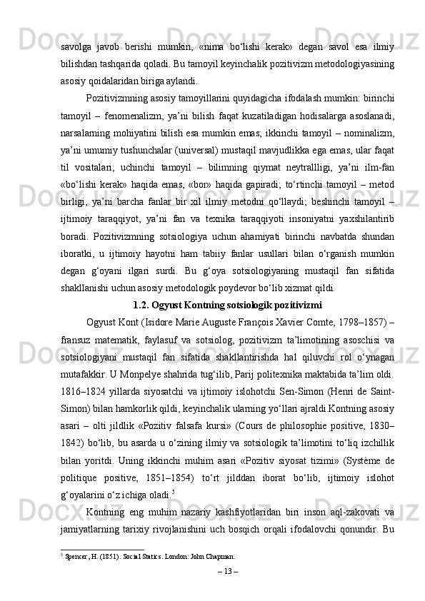 savolga   javob   berishi   mumkin,   «nima   bo‘lishi   kerak»   degan   savol   esa   ilmiy
bilishdan tashqarida qoladi. Bu tamoyil keyinchalik pozitivizm metodologiyasining
asosiy qoidalaridan biriga aylandi.
Pozitivizmning asosiy tamoyillarini quyidagicha ifodalash mumkin: birinchi
tamoyil   –   fenomenalizm,   ya’ni   bilish   faqat   kuzatiladigan   hodisalarga   asoslanadi,
narsalarning mohiyatini bilish esa mumkin emas;  ikkinchi tamoyil – nominalizm,
ya’ni umumiy tushunchalar (universal) mustaqil mavjudlikka ega emas, ular faqat
til   vositalari;   uchinchi   tamoyil   –   bilimning   qiymat   neytrallligi,   ya’ni   ilm-fan
«bo‘lishi   kerak»   haqida   emas,   «bor»   haqida   gapiradi;   to‘rtinchi   tamoyil   –   metod
birligi,   ya’ni   barcha   fanlar   bir   xil   ilmiy   metodni   qo‘llaydi;   beshinchi   tamoyil   –
ijtimoiy   taraqqiyot,   ya’ni   fan   va   texnika   taraqqiyoti   insoniyatni   yaxshilantirib
boradi.   Pozitivizmning   sotsiologiya   uchun   ahamiyati   birinchi   navbatda   shundan
iboratki,   u   ijtimoiy   hayotni   ham   tabiiy   fanlar   usullari   bilan   o‘rganish   mumkin
degan   g‘oyani   ilgari   surdi.   Bu   g‘oya   sotsiologiyaning   mustaqil   fan   sifatida
shakllanishi uchun asosiy metodologik poydevor bo‘lib xizmat qildi.
1.2. Ogyust Kontning sotsiologik pozitivizmi
Ogyust Kont (Isidore Marie Auguste François Xavier Comte, 1798–1857) –
fransuz   matematik,   faylasuf   va   sotsiolog,   pozitivizm   ta’limotining   asoschisi   va
sotsiologiyani   mustaqil   fan   sifatida   shakllantirishda   hal   qiluvchi   rol   o‘ynagan
mutafakkir. U Monpelye shahrida tug‘ilib, Parij politexnika maktabida ta’lim oldi.
1816–1824   yillarda   siyosatchi   va   ijtimoiy   islohotchi   Sen-Simon   (Henri   de   Saint-
Simon) bilan hamkorlik qildi, keyinchalik ularning yo‘llari ajraldi.Kontning asosiy
asari   –   olti   jildlik   «Pozitiv   falsafa   kursi»   (Cours   de   philosophie   positive,   1830–
1842)  bo‘lib,  bu  asarda  u  o‘zining  ilmiy  va  sotsiologik  ta’limotini   to‘liq  izchillik
bilan   yoritdi.   Uning   ikkinchi   muhim   asari   «Pozitiv   siyosat   tizimi»   (Système   de
politique   positive,   1851–1854)   to‘rt   jilddan   iborat   bo‘lib,   ijtimoiy   islohot
g‘oyalarini o‘z ichiga oladi. 5
 
Kontning   eng   muhim   nazariy   kashfiyotlaridan   biri   inson   aql-zakovati   va
jamiyatlarning   tarixiy   rivojlanishini   uch   bosqich   orqali   ifodalovchi   qonundir.   Bu
5
 Spencer, H. (1851). Social Statics. London: John Chapman.
–  13  – 