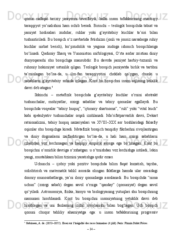 qonun   nafaqat   tarixiy   jarayonni   tavsiflaydi,   balki   inson   tafakkurining   mantiqiy
taraqqiyot   yo‘nalishini   ham   ochib   beradi.   Birinchi   –   teologik  bosqichda   tabiat   va
jamiyat   hodisalari   xudolar,   ruhlar   yoki   g‘ayritabiiy   kuchlar   ta’siri   bilan
tushuntiriladi. Bu bosqich o‘z navbatida fetishizm (jonli va jonsiz narsalarga ruhiy
kuchlar   nisbat   berish),   ko‘pxudolik   va   yagona   xudoga   ishonch   bosqichlariga
bo‘linadi.   Qadimiy   Sharq   va   Yunoniston   mifologiyasi,   O‘rta   asrlar   xristian   diniy
dunyoqarashi   shu   bosqichga   mansubdir.   Bu   davrda   jamiyat   harbiy-tuzumli   va
ruhoniy   hokimiyat   ustunlik   qilgan.   Teologik   bosqich   jamiyatda   birlik   va   tartibni
ta’minlagan   bo‘lsa-da,   u   ilm-fan   taraqqiyotini   cheklab   qo‘ygan,   chunki   u
sabablarni   g‘ayritabiiy   sohada   izlagan.   Kont   bu   bosqichni   inson   aqlining   bolalik
davri deb atagan. 6
Ikkinchi   –   metafizik   bosqichda   g‘ayritabiiy   kuchlar   o‘rnini   abstrakt
tushunchalar,   mohiyatlar,   oxirgi   sabablar   va   tabiiy   qonunlar   egallaydi.   Bu
bosqichda voqealar “tabiiy huquq”, “ijtimoiy shartnoma”, “ruh” yoki “vital kuch”
kabi   spekulyativ   tushunchalar   orqali   izohlanadi.   Ma’rifatparvarlik   davri,   Dekart
ratsionalizmi,   tabiiy   huquq   nazariyalari   va   XVIII–XIX   asr   boshlaridagi   falsafiy
oqimlar shu bosqichga kiradi. Metafizik bosqich tanqidiy fikrlashni  rivojlantirgan
va   diniy   dogmalarni   zaiflashtirgan   bo‘lsa-da,   u   hali   ham   oxirgi   sabablarni
izlashdan   voz   kechmagan   va   haqiqiy   empirik   asosga   ega   bo‘lmagan.   Kont   bu
bosqichni o‘smirlik davriga o‘xshatgan: u o‘tmishdan voz kechishga intiladi, lekin
yangi, mustahkam bilim tizimini yaratishga qodir emas.
Uchunchi   –   ijobiy   yoki   pozitiv   bosqichda   bilim   faqat   kuzatish,   tajriba,
solishtirish   va   matematik   tahlil   asosida   olingan   faktlarga   hamda   ular   orasidagi
doimiy   munosabatlarga,   ya’ni   ilmiy   qonunlarga   asoslanadi.   Bu   bosqichda   “nima
uchun”   (oxirgi   sabab)   degan   savol   o‘rniga   “qanday”   (qonuniyat)   degan   savol
qo‘yiladi. Astronomiya, fizika, kimyo va biologiyaning yutuqlari shu bosqichning
namunasi   hisoblanadi.   Kont   bu   bosqichni   insoniyatning   yetuklik   davri   deb
hisoblagan   va   uni   fanlarning   izchil   rivojlanishi   bilan   bog‘lagan.   Uch   bosqich
qonuni   chuqur   tahliliy   ahamiyatga   ega:   u   inson   tafakkurining   progressiv
6
 Gobineau, A. de. (1853–1855). Essai sur l’inégalité des races humaines (4 jild). Paris: Firmin Didot Frères.
–  14  – 