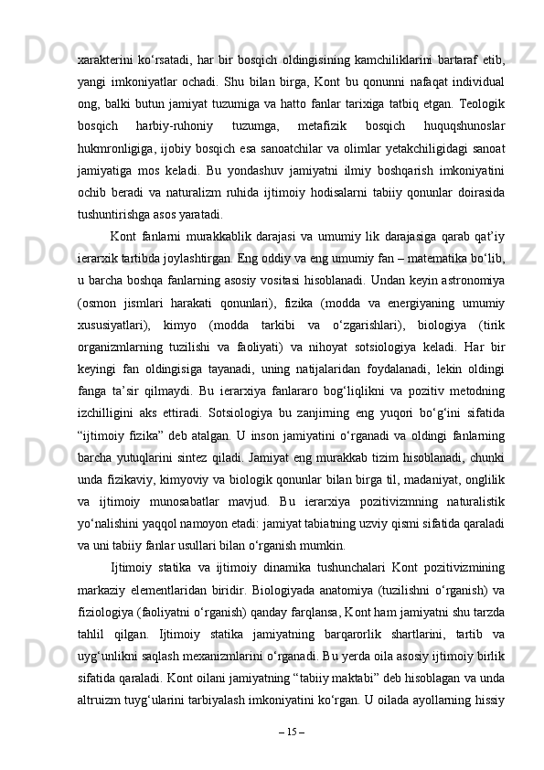 xarakterini   ko‘rsatadi,   har   bir   bosqich   oldingisining   kamchiliklarini   bartaraf   etib,
yangi   imkoniyatlar   ochadi.   Shu   bilan   birga,   Kont   bu   qonunni   nafaqat   individual
ong,   balki   butun   jamiyat   tuzumiga   va   hatto   fanlar   tarixiga   tatbiq   etgan.   Teologik
bosqich   harbiy-ruhoniy   tuzumga,   metafizik   bosqich   huquqshunoslar
hukmronligiga,   ijobiy   bosqich   esa   sanoatchilar   va   olimlar   yetakchiligidagi   sanoat
jamiyatiga   mos   keladi.   Bu   yondashuv   jamiyatni   ilmiy   boshqarish   imkoniyatini
ochib   beradi   va   naturalizm   ruhida   ijtimoiy   hodisalarni   tabiiy   qonunlar   doirasida
tushuntirishga asos yaratadi.
Kont   fanlarni   murakkablik   darajasi   va   umumiy   lik   darajasiga   qarab   qat’iy
ierarxik tartibda joylashtirgan. Eng oddiy va eng umumiy fan – matematika bo‘lib,
u barcha boshqa fanlarning asosiy vositasi  hisoblanadi. Undan keyin astronomiya
(osmon   jismlari   harakati   qonunlari),   fizika   (modda   va   energiyaning   umumiy
xususiyatlari),   kimyo   (modda   tarkibi   va   o‘zgarishlari),   biologiya   (tirik
organizmlarning   tuzilishi   va   faoliyati)   va   nihoyat   sotsiologiya   keladi.   Har   bir
keyingi   fan   oldingisiga   tayanadi,   uning   natijalaridan   foydalanadi,   lekin   oldingi
fanga   ta’sir   qilmaydi.   Bu   ierarxiya   fanlararo   bog‘liqlikni   va   pozitiv   metodning
izchilligini   aks   ettiradi.   Sotsiologiya   bu   zanjirning   eng   yuqori   bo‘g‘ini   sifatida
“ijtimoiy   fizika”   deb   atalgan.   U   inson   jamiyatini   o‘rganadi   va   oldingi   fanlarning
barcha   yutuqlarini   sintez   qiladi.   Jamiyat   eng   murakkab   tizim   hisoblanadi,   chunki
unda fizikaviy, kimyoviy va biologik qonunlar bilan birga til, madaniyat, onglilik
va   ijtimoiy   munosabatlar   mavjud.   Bu   ierarxiya   pozitivizmning   naturalistik
yo‘nalishini yaqqol namoyon etadi: jamiyat tabiatning uzviy qismi sifatida qaraladi
va uni tabiiy fanlar usullari bilan o‘rganish mumkin.
Ijtimoiy   statika   va   ijtimoiy   dinamika   tushunchalari   Kont   pozitivizmining
markaziy   elementlaridan   biridir.   Biologiyada   anatomiya   (tuzilishni   o‘rganish)   va
fiziologiya (faoliyatni o‘rganish) qanday farqlansa, Kont ham jamiyatni shu tarzda
tahlil   qilgan.   Ijtimoiy   statika   jamiyatning   barqarorlik   shartlarini,   tartib   va
uyg‘unlikni saqlash mexanizmlarini o‘rganadi. Bu yerda oila asosiy ijtimoiy birlik
sifatida qaraladi. Kont oilani jamiyatning “tabiiy maktabi” deb hisoblagan va unda
altruizm tuyg‘ularini tarbiyalash imkoniyatini ko‘rgan. U oilada ayollarning hissiy
–  15  – 