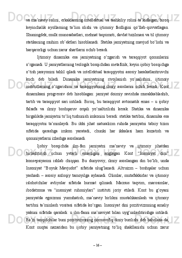 va   ma’naviy   rolini,   erkaklarning   intellektual   va   tashkiliy   rolini   ta’kidlagan,   biroq
keyinchalik   ayollarning   ta’lim   olishi   va   ijtimoiy   faolligini   qo‘llab-quvvatlagan.
Shuningdek, mulk munosabatlari, mehnat taqsimoti, davlat tuzilmasi va til ijtimoiy
statikaning  muhim  ob’ektlari  hisoblanadi.   Statika  jamiyatning  mavjud  bo‘lishi   va
barqarorligi uchun zarur shartlarni ochib beradi.
Ijtimoiy   dinamika   esa   jamiyatning   o‘zgarish   va   taraqqiyot   qonunlarini
o‘rganadi. U jamiyatlarning teologik bosqichdan metafizik, keyin ijobiy bosqichga
o‘tish jarayonini tahlil qiladi va intellektual taraqqiyotni asosiy harakatlantiruvchi
kuch   deb   biladi.   Dinamika   jamiyatning   rivojlanish   yo‘nalishini,   ijtimoiy
institutlarning   o‘zgarishini   va   taraqqiyotning   ilmiy   asoslarini   ochib   beradi.   Kont
dinamikani   progressiv   deb   hisoblagan:   jamiyat   doimiy   ravishda   murakkablashib,
tartib   va   taraqqiyot   sari   intiladi.   Biroq,   bu   taraqqiyot   avtomatik   emas   –   u   ijobiy
falsafa   va   ilmiy   boshqaruv   orqali   yo‘naltirilishi   kerak.   Statika   va   dinamika
birgalikda jamiyatni to‘liq tushunish imkonini beradi: statika tartibni, dinamika esa
taraqqiyotni   ta’minlaydi.   Bu   ikki   jihat   naturalizm   ruhida   jamiyatni   tabiiy   tizim
sifatida   qarashga   imkon   yaratadi,   chunki   har   ikkalasi   ham   kuzatish   va
qonuniyatlarni izlashga asoslanadi.
Ijobiy   bosqichda   ilm-fan   jamiyatni   ma’naviy   va   ijtimoiy   jihatdan
birlashtirish   uchun   yetarli   emasligini   anglagan   Kont   “Insoniyat   dini”
konsepsiyasini   ishlab   chiqqan.   Bu   dunyoviy,   ilmiy   asoslangan   din   bo‘lib,   unda
Insoniyat   “Buyuk   Mavjudot”   sifatida   ulug‘lanadi.   Altruizm   –   boshqalar   uchun
yashash   –   asosiy   axloqiy   tamoyilga   aylanadi.   Olimlar,   mutafakkirlar   va   ijtimoiy
islohotchilar   avliyolar   sifatida   hurmat   qilinadi.   Maxsus   taqvim,   marosimlar,
ibodatxona   va   “insoniyat   ruhoniylari”   instituti   joriy   etiladi.   Kont   bu   g‘oyani
jamiyatda   egoizmni   yumshatish,   ma’naviy   birlikni   mustahkamlash   va   ijtimoiy
tartibni  ta’minlash  vositasi  sifatida  ko‘rgan.  Insoniyat   dini   pozitivizmning  amaliy
yakuni   sifatida   qaraladi:   u   ilm-fanni   ma’naviyat   bilan   uyg‘unlashtirishga   intiladi.
Ba’zi tanqidchilar buni pozitivizmning nomuvofiq diniy burilishi deb baholasa-da,
Kont   nuqtai   nazaridan   bu   ijobiy   jamiyatning   to‘liq   shakllanishi   uchun   zarur
–  16  – 