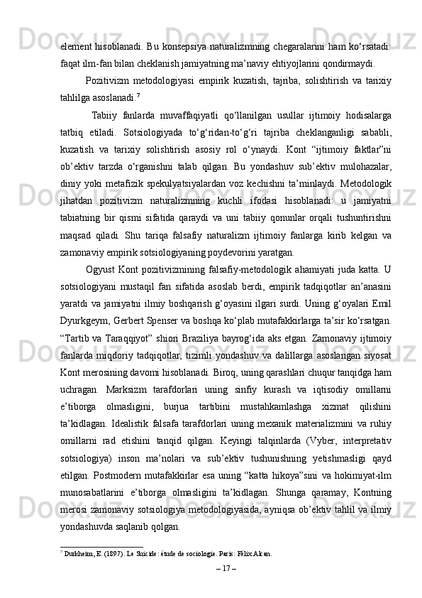 element   hisoblanadi.   Bu  konsepsiya  naturalizmning chegaralarini   ham  ko‘rsatadi:
faqat ilm-fan bilan cheklanish jamiyatning ma’naviy ehtiyojlarini qondirmaydi.
Pozitivizm   metodologiyasi   empirik   kuzatish,   tajriba,   solishtirish   va   tarixiy
tahlilga asoslanadi. 7
  Tabiiy   fanlarda   muvaffaqiyatli   qo‘llanilgan   usullar   ijtimoiy   hodisalarga
tatbiq   etiladi.   Sotsiologiyada   to‘g‘ridan-to‘g‘ri   tajriba   cheklanganligi   sababli,
kuzatish   va   tarixiy   solishtirish   asosiy   rol   o‘ynaydi.   Kont   “ijtimoiy   faktlar”ni
ob’ektiv   tarzda   o‘rganishni   talab   qilgan.   Bu   yondashuv   sub’ektiv   mulohazalar,
diniy   yoki   metafizik   spekulyatsiyalardan   voz   kechishni   ta’minlaydi.   Metodologik
jihatdan   pozitivizm   naturalizmning   kuchli   ifodasi   hisoblanadi:   u   jamiyatni
tabiatning   bir   qismi   sifatida   qaraydi   va   uni   tabiiy   qonunlar   orqali   tushuntirishni
maqsad   qiladi.   Shu   tariqa   falsafiy   naturalizm   ijtimoiy   fanlarga   kirib   kelgan   va
zamonaviy empirik sotsiologiyaning poydevorini yaratgan.
Ogyust   Kont   pozitivizmining   falsafiy-metodologik   ahamiyati   juda   katta.   U
sotsiologiyani   mustaqil   fan   sifatida   asoslab   berdi,   empirik   tadqiqotlar   an’anasini
yaratdi va jamiyatni ilmiy boshqarish g‘oyasini ilgari surdi. Uning g‘oyalari Emil
Dyurkgeym, Gerbert Spenser va boshqa ko‘plab mutafakkirlarga ta’sir ko‘rsatgan.
“Tartib va Taraqqiyot” shiori Braziliya bayrog‘ida aks etgan. Zamonaviy ijtimoiy
fanlarda   miqdoriy   tadqiqotlar,   tizimli   yondashuv   va   dalillarga   asoslangan   siyosat
Kont merosining davomi hisoblanadi. Biroq, uning qarashlari chuqur tanqidga ham
uchragan.   Marksizm   tarafdorlari   uning   sinfiy   kurash   va   iqtisodiy   omillarni
e’tiborga   olmasligini,   burjua   tartibini   mustahkamlashga   xizmat   qilishini
ta’kidlagan.   Idealistik   falsafa   tarafdorlari   uning   mexanik   materializmini   va   ruhiy
omillarni   rad   etishini   tanqid   qilgan.   Keyingi   talqinlarda   (Vyber,   interpretativ
sotsiologiya)   inson   ma’nolari   va   sub’ektiv   tushunishning   yetishmasligi   qayd
etilgan.   Postmodern   mutafakkirlar   esa   uning   “katta   hikoya”sini   va   hokimiyat-ilm
munosabatlarini   e’tiborga   olmasligini   ta’kidlagan.   Shunga   qaramay,   Kontning
merosi zamonaviy sotsiologiya metodologiyasida, ayniqsa ob’ektiv tahlil va ilmiy
yondashuvda saqlanib qolgan.
7
 Durkheim, E. (1897). Le Suicide: étude de sociologie. Paris: Félix Alcan.
–  17  – 