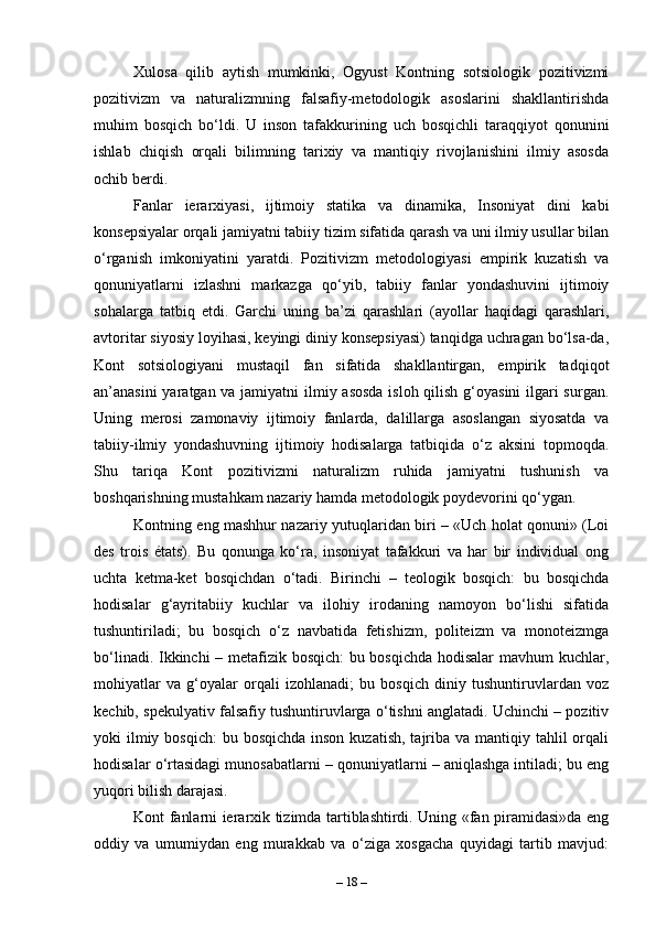 Xulosa   qilib   aytish   mumkinki,   Ogyust   Kontning   sotsiologik   pozitivizmi
pozitivizm   va   naturalizmning   falsafiy-metodologik   asoslarini   shakllantirishda
muhim   bosqich   bo‘ldi.   U   inson   tafakkurining   uch   bosqichli   taraqqiyot   qonunini
ishlab   chiqish   orqali   bilimning   tarixiy   va   mantiqiy   rivojlanishini   ilmiy   asosda
ochib berdi. 
Fanlar   ierarxiyasi,   ijtimoiy   statika   va   dinamika,   Insoniyat   dini   kabi
konsepsiyalar orqali jamiyatni tabiiy tizim sifatida qarash va uni ilmiy usullar bilan
o‘rganish   imkoniyatini   yaratdi.   Pozitivizm   metodologiyasi   empirik   kuzatish   va
qonuniyatlarni   izlashni   markazga   qo‘yib,   tabiiy   fanlar   yondashuvini   ijtimoiy
sohalarga   tatbiq   etdi.   Garchi   uning   ba’zi   qarashlari   (ayollar   haqidagi   qarashlari,
avtoritar siyosiy loyihasi, keyingi diniy konsepsiyasi) tanqidga uchragan bo‘lsa-da,
Kont   sotsiologiyani   mustaqil   fan   sifatida   shakllantirgan,   empirik   tadqiqot
an’anasini  yaratgan va jamiyatni  ilmiy asosda  isloh qilish g‘oyasini  ilgari  surgan.
Uning   merosi   zamonaviy   ijtimoiy   fanlarda,   dalillarga   asoslangan   siyosatda   va
tabiiy-ilmiy   yondashuvning   ijtimoiy   hodisalarga   tatbiqida   o‘z   aksini   topmoqda.
Shu   tariqa   Kont   pozitivizmi   naturalizm   ruhida   jamiyatni   tushunish   va
boshqarishning mustahkam nazariy hamda metodologik poydevorini qo‘ygan.
Kontning eng mashhur nazariy yutuqlaridan biri – «Uch holat qonuni» (Loi
des   trois   états).   Bu   qonunga   ko‘ra,   insoniyat   tafakkuri   va   har   bir   individual   ong
uchta   ketma-ket   bosqichdan   o‘tadi.   Birinchi   –   teologik   bosqich:   bu   bosqichda
hodisalar   g‘ayritabiiy   kuchlar   va   ilohiy   irodaning   namoyon   bo‘lishi   sifatida
tushuntiriladi;   bu   bosqich   o‘z   navbatida   fetishizm,   politeizm   va   monoteizmga
bo‘linadi. Ikkinchi – metafizik bosqich: bu bosqichda hodisalar  mavhum kuchlar,
mohiyatlar   va   g‘oyalar   orqali   izohlanadi;   bu   bosqich   diniy   tushuntiruvlardan   voz
kechib, spekulyativ falsafiy tushuntiruvlarga o‘tishni anglatadi. Uchinchi – pozitiv
yoki  ilmiy bosqich:  bu bosqichda  inson kuzatish,  tajriba va  mantiqiy tahlil  orqali
hodisalar o‘rtasidagi munosabatlarni – qonuniyatlarni – aniqlashga intiladi; bu eng
yuqori bilish darajasi.
Kont fanlarni ierarxik tizimda tartiblashtirdi. Uning «fan piramidasi»da eng
oddiy   va   umumiydan   eng   murakkab   va   o‘ziga   xosgacha   quyidagi   tartib   mavjud:
–  18  – 