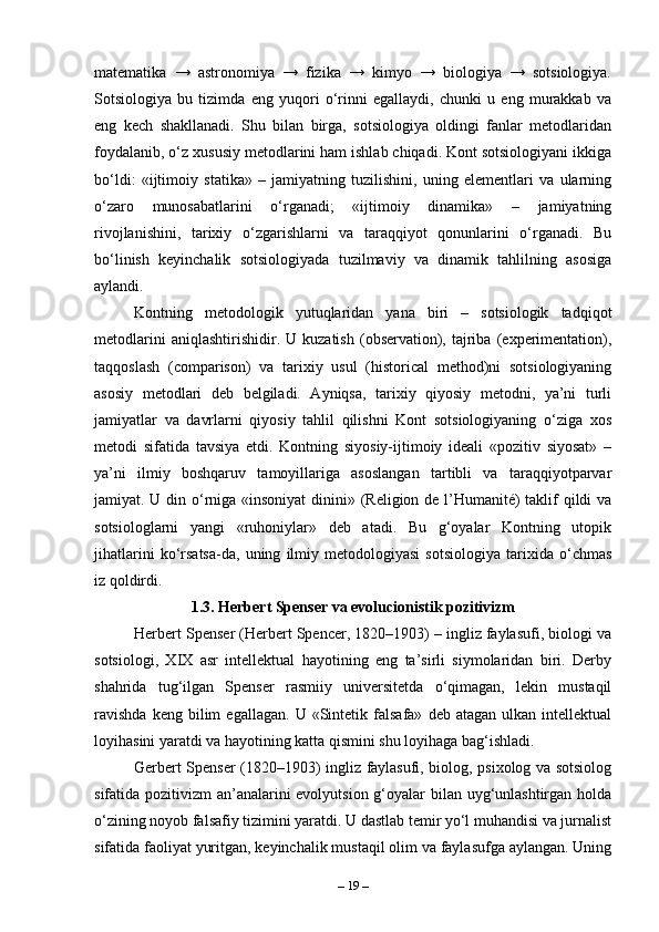 matematika   →   astronomiya   →   fizika   →   kimyo   →   biologiya   →   sotsiologiya.
Sotsiologiya   bu   tizimda   eng   yuqori   o‘rinni   egallaydi,   chunki   u   eng   murakkab   va
eng   kech   shakllanadi.   Shu   bilan   birga,   sotsiologiya   oldingi   fanlar   metodlaridan
foydalanib, o‘z xususiy metodlarini ham ishlab chiqadi. Kont sotsiologiyani ikkiga
bo‘ldi:   «ijtimoiy   statika»   –   jamiyatning   tuzilishini,   uning   elementlari   va   ularning
o‘zaro   munosabatlarini   o‘rganadi;   «ijtimoiy   dinamika»   –   jamiyatning
rivojlanishini,   tarixiy   o‘zgarishlarni   va   taraqqiyot   qonunlarini   o‘rganadi.   Bu
bo‘linish   keyinchalik   sotsiologiyada   tuzilmaviy   va   dinamik   tahlilning   asosiga
aylandi.
Kontning   metodologik   yutuqlaridan   yana   biri   –   sotsiologik   tadqiqot
metodlarini   aniqlashtirishidir.  U   kuzatish   (observation),   tajriba   (experimentation),
taqqoslash   (comparison)   va   tarixiy   usul   (historical   method)ni   sotsiologiyaning
asosiy   metodlari   deb   belgiladi.   Ayniqsa,   tarixiy   qiyosiy   metodni,   ya’ni   turli
jamiyatlar   va   davrlarni   qiyosiy   tahlil   qilishni   Kont   sotsiologiyaning   o‘ziga   xos
metodi   sifatida   tavsiya   etdi.   Kontning   siyosiy-ijtimoiy   ideali   «pozitiv   siyosat»   –
ya’ni   ilmiy   boshqaruv   tamoyillariga   asoslangan   tartibli   va   taraqqiyotparvar
jamiyat. U din o‘rniga «insoniyat  dinini» (Religion de l’Humanité) taklif  qildi va
sotsiologlarni   yangi   «ruhoniylar»   deb   atadi.   Bu   g‘oyalar   Kontning   utopik
jihatlarini   ko‘rsatsa-da,   uning   ilmiy   metodologiyasi   sotsiologiya   tarixida   o‘chmas
iz qoldirdi.
1.3. Herbert Spenser va evolucionistik pozitivizm
Herbert Spenser (Herbert Spencer, 1820–1903) – ingliz faylasufi, biologi va
sotsiologi,   XIX   asr   intellektual   hayotining   eng   ta’sirli   siymolaridan   biri.   Derby
shahrida   tug‘ilgan   Spenser   rasmiiy   universitetda   o‘qimagan,   lekin   mustaqil
ravishda   keng  bilim   egallagan.   U   «Sintetik  falsafa»   deb  atagan   ulkan   intellektual
loyihasini yaratdi va hayotining katta qismini shu loyihaga bag‘ishladi. 
Gerbert Spenser (1820–1903) ingliz faylasufi, biolog, psixolog va sotsiolog
sifatida pozitivizm an’analarini  evolyutsion g‘oyalar  bilan uyg‘unlashtirgan holda
o‘zining noyob falsafiy tizimini yaratdi. U dastlab temir yo‘l muhandisi va jurnalist
sifatida faoliyat yuritgan, keyinchalik mustaqil olim va faylasufga aylangan. Uning
–  19  – 
