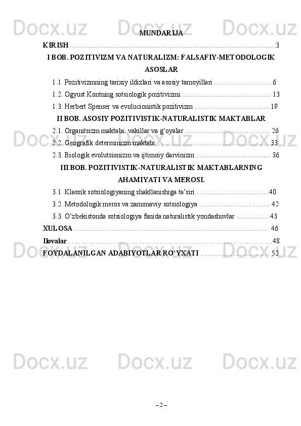 MUNDARIJA
KIRISH  ....................................................................................................................3
I BOB. POZITIVIZM VA NATURALIZM: FALSAFIY-METODOLOGIK
ASOSLAR  
1.1. Pozitivizmning tarixiy ildizlari va asosiy tamoyillari .................................6
1.2. Ogyust Kontning sotsiologik pozitivizmi .................................................. 13
1.3. Herbert Spenser va evolucionistik pozitivizm ...........................................19 
II BOB. ASOSIY POZITIVISTIK-NATURALISTIK MAKTABLAR 
2.1. Organitsizm maktabi: vakillar va g‘oyalar ................................................ 26
2.2. Geografik determinizm maktabi ................................................................33 
2.3. Biologik evolutsionizm va ijtimoiy darvinizm .......................................... 36
III BOB. POZITIVISTIK-NATURALISTIK MAKTABLARNING
AHAMIYATI VA MEROSI.
3.1. Klassik sotsiologiyaning shakllanishiga ta’siri .........................................40 
3.2. Metodologik meros va zamonaviy sotsiologiya ........................................ 42
3.3. O‘zbekistonda sotsiologiya fanida naturalistik yondashuvlar ...................43 
XULOSA  .............................................................................................................. 46
Ilovalar …………………………………………………………………………....48
FOYDALANILGAN ADABIYOTLAR RO‘YXATI  ....................................... 52
–  2  – 