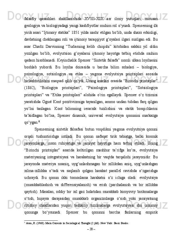 falsafiy   qarashlari   shakllanishida   XVIII–XIX   asr   ilmiy   yutuqlari,   xususan
geologiya va biologiyadagi yangi kashfiyotlar muhim rol o‘ynadi. Spenserning ilk
yirik asari “Ijtimoiy statika” 1851 yilda nashr etilgan bo‘lib, unda shaxs erkinligi,
davlatning cheklangan roli va ijtimoiy taraqqiyot g‘oyalari ilgari surilgan edi. Bu
asar   Charlz   Darvinning   “Turlarning   kelib   chiqishi”   kitobidan   sakkiz   yil   oldin
yozilgan   bo‘lib,   evolyutsion   g‘oyalarni   ijtimoiy   hayotga   tatbiq   etishda   muhim
qadam hisoblanadi. Keyinchalik Spenser “Sintetik falsafa” nomli ulkan loyihasini
boshlab   yubordi.   Bu   loyiha   doirasida   u   barcha   bilim   sohalari   –   biologiya,
psixologiya,   sotsiologiya   va   etika   –   yagona   evolyutsiya   printsiplari   asosida
birlashtirilishini maqsad qilib qo‘ydi. Uning asarlari orasida “Birinchi printsiplar”
(1862),   “Biologiya   printsiplari”,   “Psixologiya   printsiplari”,   “Sotsiologiya
printsiplari”   va   “Etika   printsiplari”   alohida   o‘rin   egallaydi.   Spenser   o‘z   tizimini
yaratishda  Ogust   Kont   pozitivizmiga  tayanilgan,  ammo  undan  tubdan  farq  qilgan
yo‘lni   tanlagan.   Kont   bilimning   ierarxik   tuzilishini   va   statik   bosqichlarini
ta’kidlagan   bo‘lsa,   Spenser   dinamik,   universal   evolyutsiya   qonunini   markazga
qo‘ygan. 8
Spenserning   sintetik   falsafasi   butun   voqelikni   yagona   evolyutsiya   qonuni
orqali   tushuntirishga   intiladi.   Bu   qonun   nafaqat   tirik   tabiatga,   balki   kosmik
jarayonlarga,   inson   ruhiyatiga   va   jamiyat   hayotiga   ham   tatbiq   etiladi.   Uning
“Birinchi   printsiplar”   asarida   keltirilgan   mashhur   ta’rifga   ko‘ra,   evolyutsiya
materiyaning   integratsiyasi   va   harakatning   bir   vaqtda   tarqalishi   jarayonidir.   Bu
jarayonda   materiya   noaniq,   uyg‘unlashmagan   bir   xillikdan   aniq,   uyg‘unlashgan
xilma-xillikka   o‘tadi   va   saqlanib   qolgan   harakat   parallel   ravishda   o‘zgarishga
uchraydi.   Bu   qonun   ikki   tomonlama   harakatni   o‘z   ichiga   oladi:   evolyutsiya
(murakkablashish   va   differensiyalanish)   va   erish   (parchalanish   va   bir   xillikka
qaytish).   Masalan,   oddiy   bir   xil   gaz   holatidan   murakkab   kimyoviy   birikmalarga
o‘tish,   hujayra   darajasidan   murakkab   organizmlarga   o‘sish   yoki   jamiyatning
ibtidoiy   shakllaridan   yuqori   tashkiliy   tuzilmalarga   evolyutsiyasi   shu   umumiy
qonunga   bo‘ysunadi.   Spenser   bu   qonunni   barcha   fanlarning   empirik
8
 Aron, R. (1968). Main Currents in Sociological Thought (2 jild). New York: Basic Books.
–  20  – 