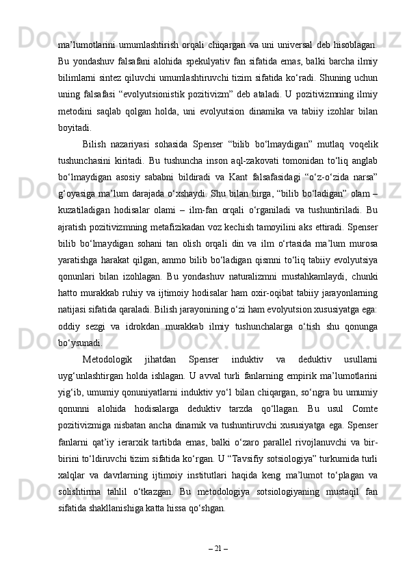 ma’lumotlarini   umumlashtirish   orqali   chiqargan   va   uni   universal   deb   hisoblagan.
Bu   yondashuv   falsafani   alohida   spekulyativ   fan  sifatida   emas,   balki   barcha  ilmiy
bilimlarni sintez qiluvchi umumlashtiruvchi tizim sifatida ko‘radi. Shuning uchun
uning   falsafasi   “evolyutsionistik   pozitivizm”   deb   ataladi.   U   pozitivizmning   ilmiy
metodini   saqlab   qolgan   holda,   uni   evolyutsion   dinamika   va   tabiiy   izohlar   bilan
boyitadi. 
Bilish   nazariyasi   sohasida   Spenser   “bilib   bo‘lmaydigan”   mutlaq   voqelik
tushunchasini   kiritadi.   Bu   tushuncha   inson   aql-zakovati   tomonidan   to‘liq   anglab
bo‘lmaydigan   asosiy   sababni   bildiradi   va   Kant   falsafasidagi   “o‘z-o‘zida   narsa”
g‘oyasiga  ma’lum  darajada o‘xshaydi. Shu bilan birga, “bilib bo‘ladigan” olam –
kuzatiladigan   hodisalar   olami   –   ilm-fan   orqali   o‘rganiladi   va   tushuntiriladi.   Bu
ajratish pozitivizmning metafizikadan voz kechish tamoyilini aks ettiradi. Spenser
bilib   bo‘lmaydigan   sohani   tan   olish   orqali   din   va   ilm   o‘rtasida   ma’lum   murosa
yaratishga  harakat  qilgan,  ammo  bilib  bo‘ladigan   qismni   to‘liq  tabiiy  evolyutsiya
qonunlari   bilan   izohlagan.   Bu   yondashuv   naturalizmni   mustahkamlaydi,   chunki
hatto  murakkab   ruhiy   va  ijtimoiy  hodisalar   ham   oxir-oqibat   tabiiy   jarayonlarning
natijasi sifatida qaraladi. Bilish jarayonining o‘zi ham evolyutsion xususiyatga ega:
oddiy   sezgi   va   idrokdan   murakkab   ilmiy   tushunchalarga   o‘tish   shu   qonunga
bo‘ysunadi.
Metodologik   jihatdan   Spenser   induktiv   va   deduktiv   usullarni
uyg‘unlashtirgan   holda   ishlagan.   U   avval   turli   fanlarning   empirik   ma’lumotlarini
yig‘ib, umumiy qonuniyatlarni induktiv yo‘l bilan chiqargan, so‘ngra bu umumiy
qonunni   alohida   hodisalarga   deduktiv   tarzda   qo‘llagan.   Bu   usul   Comte
pozitivizmiga nisbatan ancha dinamik va tushuntiruvchi xususiyatga ega. Spenser
fanlarni   qat’iy   ierarxik   tartibda   emas,   balki   o‘zaro   parallel   rivojlanuvchi   va   bir-
birini to‘ldiruvchi tizim sifatida ko‘rgan. U “Tavsifiy sotsiologiya” turkumida turli
xalqlar   va   davrlarning   ijtimoiy   institutlari   haqida   keng   ma’lumot   to‘plagan   va
solishtirma   tahlil   o‘tkazgan.   Bu   metodologiya   sotsiologiyaning   mustaqil   fan
sifatida shakllanishiga katta hissa qo‘shgan. 
–  21  – 