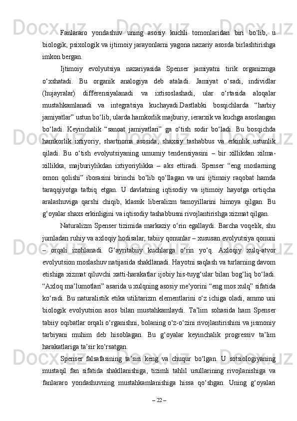 Fanlararo   yondashuv   uning   asosiy   kuchli   tomonlaridan   biri   bo‘lib,   u
biologik, psixologik va ijtimoiy jarayonlarni yagona nazariy asosda birlashtirishga
imkon bergan.
Ijtimoiy   evolyutsiya   nazariyasida   Spenser   jamiyatni   tirik   organizmga
o‘xshatadi.   Bu   organik   analogiya   deb   ataladi.   Jamiyat   o‘sadi,   individlar
(hujayralar)   differensiyalanadi   va   ixtisoslashadi,   ular   o‘rtasida   aloqalar
mustahkamlanadi   va   integratsiya   kuchayadi.Dastlabki   bosqichlarda   “harbiy
jamiyatlar” ustun bo‘lib, ularda hamkorlik majburiy, ierarxik va kuchga asoslangan
bo‘ladi.   Keyinchalik   “sanoat   jamiyatlari”   ga   o‘tish   sodir   bo‘ladi.   Bu   bosqichda
hamkorlik   ixtiyoriy,   shartnoma   asosida,   shaxsiy   tashabbus   va   erkinlik   ustunlik
qiladi.   Bu   o‘tish   evolyutsiyaning   umumiy   tendensiyasini   –   bir   xillikdan   xilma-
xillikka,   majburiylikdan   ixtiyoriylikka   –   aks   ettiradi.   Spenser   “eng   moslarning
omon   qolishi”   iborasini   birinchi   bo‘lib   qo‘llagan   va   uni   ijtimoiy   raqobat   hamda
taraqqiyotga   tatbiq   etgan.   U   davlatning   iqtisodiy   va   ijtimoiy   hayotga   ortiqcha
aralashuviga   qarshi   chiqib,   klassik   liberalizm   tamoyillarini   himoya   qilgan.   Bu
g‘oyalar shaxs erkinligini va iqtisodiy tashabbusni rivojlantirishga xizmat qilgan.
Naturalizm  Spenser   tizimida markaziy  o‘rin egallaydi.  Barcha  voqelik,  shu
jumladan ruhiy va axloqiy hodisalar, tabiiy qonunlar – xususan evolyutsiya qonuni
–   orqali   izohlanadi.   G‘ayritabiiy   kuchlarga   o‘rin   yo‘q.   Axloqiy   xulq-atvor
evolyutsion moslashuv natijasida shakllanadi. Hayotni saqlash va turlarning davom
etishiga xizmat qiluvchi xatti-harakatlar ijobiy his-tuyg‘ular bilan bog‘liq bo‘ladi.
“Axloq ma’lumotlari” asarida u xulqning asosiy me’yorini “eng mos xulq” sifatida
ko‘radi. Bu naturalistik etika utilitarizm elementlarini  o‘z ichiga oladi, ammo uni
biologik   evolyutsion   asos   bilan   mustahkamlaydi.   Ta’lim   sohasida   ham   Spenser
tabiiy oqibatlar orqali o‘rganishni, bolaning o‘z-o‘zini rivojlantirishini va jismoniy
tarbiyani   muhim   deb   hisoblagan.   Bu   g‘oyalar   keyinchalik   progressiv   ta’lim
harakatlariga ta’sir ko‘rsatgan.
Spenser   falsafasining   ta’siri   keng   va   chuqur   bo‘lgan.   U   sotsiologiyaning
mustaqil   fan   sifatida   shakllanishiga,   tizimli   tahlil   usullarining   rivojlanishiga   va
fanlararo   yondashuvning   mustahkamlanishiga   hissa   qo‘shgan.   Uning   g‘oyalari
–  22  – 