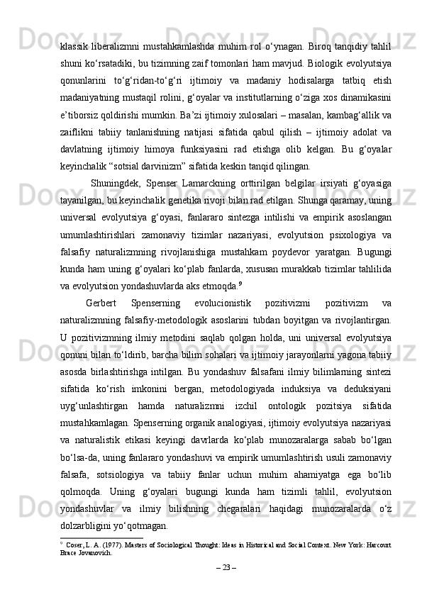klassik   liberalizmni   mustahkamlashda   muhim   rol   o‘ynagan.   Biroq   tanqidiy   tahlil
shuni ko‘rsatadiki, bu tizimning zaif tomonlari ham mavjud. Biologik evolyutsiya
qonunlarini   to‘g‘ridan-to‘g‘ri   ijtimoiy   va   madaniy   hodisalarga   tatbiq   etish
madaniyatning mustaqil rolini, g‘oyalar va institutlarning o‘ziga xos dinamikasini
e’tiborsiz qoldirishi mumkin. Ba’zi ijtimoiy xulosalari – masalan, kambag‘allik va
zaiflikni   tabiiy   tanlanishning   natijasi   sifatida   qabul   qilish   –   ijtimoiy   adolat   va
davlatning   ijtimoiy   himoya   funksiyasini   rad   etishga   olib   kelgan.   Bu   g‘oyalar
keyinchalik “sotsial darvinizm” sifatida keskin tanqid qilingan.
  Shuningdek,   Spenser   Lamarckning   orttirilgan   belgilar   irsiyati   g‘oyasiga
tayanilgan, bu keyinchalik genetika rivoji bilan rad etilgan. Shunga qaramay, uning
universal   evolyutsiya   g‘oyasi,   fanlararo   sintezga   intilishi   va   empirik   asoslangan
umumlashtirishlari   zamonaviy   tizimlar   nazariyasi,   evolyutsion   psixologiya   va
falsafiy   naturalizmning   rivojlanishiga   mustahkam   poydevor   yaratgan.   Bugungi
kunda ham  uning g‘oyalari  ko‘plab fanlarda,  xususan  murakkab  tizimlar  tahlilida
va evolyutsion yondashuvlarda aks etmoqda. 9
Gerbert   Spenserning   evolucionistik   pozitivizmi   pozitivizm   va
naturalizmning   falsafiy-metodologik   asoslarini   tubdan   boyitgan   va   rivojlantirgan.
U   pozitivizmning   ilmiy   metodini   saqlab   qolgan   holda,   uni   universal   evolyutsiya
qonuni bilan to‘ldirib, barcha bilim sohalari va ijtimoiy jarayonlarni yagona tabiiy
asosda   birlashtirishga   intilgan.   Bu   yondashuv   falsafani   ilmiy   bilimlarning   sintezi
sifatida   ko‘rish   imkonini   bergan,   metodologiyada   induksiya   va   deduksiyani
uyg‘unlashtirgan   hamda   naturalizmni   izchil   ontologik   pozitsiya   sifatida
mustahkamlagan. Spenserning organik analogiyasi, ijtimoiy evolyutsiya nazariyasi
va   naturalistik   etikasi   keyingi   davrlarda   ko‘plab   munozaralarga   sabab   bo‘lgan
bo‘lsa-da, uning fanlararo yondashuvi va empirik umumlashtirish usuli zamonaviy
falsafa,   sotsiologiya   va   tabiiy   fanlar   uchun   muhim   ahamiyatga   ega   bo‘lib
qolmoqda.   Uning   g‘oyalari   bugungi   kunda   ham   tizimli   tahlil,   evolyutsion
yondashuvlar   va   ilmiy   bilishning   chegaralari   haqidagi   munozaralarda   o‘z
dolzarbligini yo‘qotmagan.
9
  Coser, L. A. (1977). Masters of Sociological Thought: Ideas in Historical and Social Context. New York: Harcourt
Brace Jovanovich.
–  23  – 