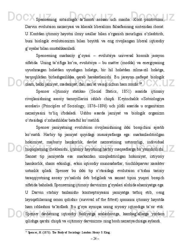 Spenserning   sotsiologik   ta’limoti   asosan   uch   manba:   Kont   pozitivizmi,
Darvin  evolutsion   nazariyasi   va   klassik   liberalizm   falsafasining   sintezidan   iborat.
U   Kontdan   ijtimoiy   hayotni   ilmiy   usullar   bilan   o‘rganish   zarurligini   o‘zlashtirib,
buni   biologik   evolutsionizm   bilan   boyitdi   va   eng   rivojlangan   liberal   iqtisodiy
g‘oyalar bilan mustahkamladi.
Spenserning   markaziy   g‘oyasi   –   evolutsiya   universal   kosmik   jarayon
sifatida.   Uning   ta’rifiga   ko‘ra,   evolutsiya   –   bu   matter   (modda)   va   energiyaning
uyushmagan   holatdan   uyushgan   holatga,   bir   hil   holatdan   xilma-xil   holatga,
tarqoqlikdan   birlashganlikka   qarab   harakatlanishi.   Bu   jarayon   nafaqat   biologik
olam, balki jamiyat, madaniyat, fan, san’at va aql uchun ham xosdir. 10
Spenser   «Ijtimoiy   statika»   (Social   Statics,   1851)   asarida   ijtimoiy
rivojlanishning   asosiy   tamoyillarini   ishlab   chiqdi.   Keyinchalik   «Sotsiologiya
asoslari»   (Principles   of   Sociology,   1876–1896)   uch   jildli   asarida   u   organitsizm
nazariyasini   to‘liq   ifodaladi.   Ushbu   asarda   jamiyat   va   biologik   organizm
o‘rtasidagi o‘xshashliklar batafsil ko‘rsatildi.
Spenser   jamiyatning   evolutsion   rivojlanishining   ikki   bosqichini   ajratib
ko‘rsatdi.   Harbiy   tip   jamiyat   quyidagi   xususiyatlarga   ega:   markazlashtirilgan
hokimiyat,   majburiy   hamkorlik,   davlat   nazoratining   ustuvorligi,   individual
huquqlarning cheklanishi, ijtimoiy hayotning harbiy maqsadlarga bo‘ysundirilishi.
Sanoat   tip   jamiyatda   esa:   markazdan   uzoqlashtirilgan   hokimiyat,   ixtiyoriy
hamkorlik,   shaxs   erkinligi,   erkin   iqtisodiy   munosabatlar,   tinchlikparvar   xarakter
ustunlik   qiladi.   Spenser   bu   ikki   tip   o‘rtasidagi   evolutsion   o‘tishni   tarixiy
taraqqiyotning   asosiy   yo‘nalishi   deb   belgiladi   va   sanoat   tipini   yuqori   bosqich
sifatida baholadi.Spenserning ijtimoiy darvinizm g‘oyalari alohida ahamiyatga ega.
U   Darvin   «tabiiy   tanlanish»   kontseptsiyasini   jamiyatga   tatbiq   etib,   «eng
layoqatlilarning   omon   qolishi»   (survival   of   the   fittest)   qonunini   ijtimoiy   hayotda
ham   ishlashini   ta’kidladi.   Bu   g‘oya   ayniqsa   uning   siyosiy   iqtisodiga   ta’sir   etdi:
Spenser   davlatning   iqtisodiy   faoliyatga   aralashuviga,   kambag‘allarga   yordam
qilishga qarshi chiqdi va «ijtimoiy darvinizm» ning bosh nazariyachisiga aylandi.
10
 Spencer, H. (1873). The Study of Sociology. London: Henry S. King.
–  24  – 