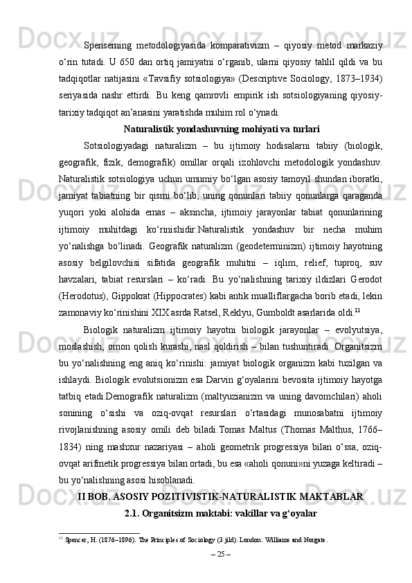Spenserning   metodologiyasida   komparativizm   –   qiyosiy   metod   markaziy
o‘rin   tutadi.   U   650   dan   ortiq   jamiyatni   o‘rganib,   ularni   qiyosiy   tahlil   qildi   va   bu
tadqiqotlar  natijasini   «Tavsifiy  sotsiologiya»  (Descriptive  Sociology,  1873–1934)
seriyasida   nashr   ettirdi.   Bu   keng   qamrovli   empirik   ish   sotsiologiyaning   qiyosiy-
tarixiy tadqiqot an’anasini yaratishda muhim rol o‘ynadi.
 Naturalistik yondashuvning mohiyati va turlari
Sotsiologiyadagi   naturalizm   –   bu   ijtimoiy   hodisalarni   tabiiy   (biologik,
geografik,   fizik,   demografik)   omillar   orqali   izohlovchi   metodologik   yondashuv.
Naturalistik sotsiologiya  uchun umumiy bo‘lgan asosiy tamoyil  shundan iboratki,
jamiyat   tabiatning   bir   qismi   bo‘lib,   uning   qonunlari   tabiiy   qonunlarga   qaraganda
yuqori   yoki   alohida   emas   –   aksincha,   ijtimoiy   jarayonlar   tabiat   qonunlarining
ijtimoiy   muhitdagi   ko‘rinishidir.Naturalistik   yondashuv   bir   necha   muhim
yo‘nalishga   bo‘linadi.   Geografik   naturalizm   (geodeterminizm)   ijtimoiy   hayotning
asosiy   belgilovchisi   sifatida   geografik   muhitni   –   iqlim,   relief,   tuproq,   suv
havzalari,   tabiat   resurslari   –   ko‘radi.   Bu   yo‘nalishning   tarixiy   ildizlari   Gerodot
(Herodotus), Gippokrat (Hippocrates) kabi antik mualliflargacha borib etadi, lekin
zamonaviy ko‘rinishini XIX asrda Ratsel, Reklyu, Gumboldt asarlarida oldi. 11
Biologik   naturalizm   ijtimoiy   hayotni   biologik   jarayonlar   –   evolyutsiya,
moslashish,  omon qolish kurashi,  nasl  qoldirish – bilan tushuntiradi. Organitsizm
bu  yo‘nalishning   eng  aniq  ko‘rinishi:  jamiyat  biologik  organizm   kabi   tuzilgan  va
ishlaydi. Biologik evolutsionizm  esa Darvin g‘oyalarini bevosita ijtimoiy hayotga
tatbiq   etadi.Demografik   naturalizm   (maltyuzianizm   va   uning   davomchilari)   aholi
sonining   o‘sishi   va   oziq-ovqat   resurslari   o‘rtasidagi   munosabatni   ijtimoiy
rivojlanishning   asosiy   omili   deb   biladi.Tomas   Maltus   (Thomas   Malthus,   1766–
1834)   ning   mashxur   nazariyasi   –   aholi   geometrik   progressiya   bilan   o‘ssa,   oziq-
ovqat arifmetik progressiya bilan ortadi, bu esa «aholi qonuni»ni yuzaga keltiradi –
bu yo‘nalishning asosi hisoblanadi.
II BOB. ASOSIY POZITIVISTIK-NATURALISTIK MAKTABLAR
2.1. Organitsizm maktabi: vakillar va g‘oyalar
11
 Spencer, H. (1876–1896). The Principles of Sociology (3 jild). London: Williams and Norgate.
–  25  – 