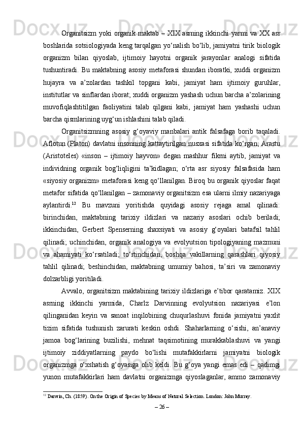 Organitsizm  yoki organik maktab – XIX asrning ikkinchi yarmi va XX asr
boshlarida sotsiologiyada keng tarqalgan yo‘nalish bo‘lib, jamiyatni tirik biologik
organizm   bilan   qiyoslab,   ijtimoiy   hayotni   organik   jarayonlar   analogi   sifatida
tushuntiradi.   Bu   maktabning   asosiy   metaforasi   shundan   iboratki,   xuddi   organizm
hujayra   va   a’zolardan   tashkil   topgani   kabi,   jamiyat   ham   ijtimoiy   guruhlar,
institutlar va sinflardan iborat; xuddi organizm yashash uchun barcha a’zolarining
muvofiqlashtitilgan   faoliyatini   talab   qilgani   kabi,   jamiyat   ham   yashashi   uchun
barcha qismlarining uyg‘un ishlashini talab qiladi.
Organitsizmning   asosiy   g‘oyaviy   manbalari   antik   falsafaga   borib   taqaladi.
Aflotun (Platon) davlatni insonning kattaytirilgan nusxasi sifatida ko‘rgan; Arastu
(Aristoteles)   «inson   –   ijtimoiy   hayvon»   degan   mashhur   fikrni   aytib,   jamiyat   va
individning   organik   bog‘liqligini   ta’kidlagan;   o‘rta   asr   siyosiy   falsafasida   ham
«siyosiy organizm» metaforasi keng qo‘llanilgan. Biroq bu organik qiyoslar faqat
metafor sifatida qo‘llanilgan – zamonaviy organitsizm esa ularni ilmiy nazariyaga
aylantirdi. 12
  Bu   mavzuni   yoritishda   quyidagi   asosiy   rejaga   amal   qilinadi:
birinchidan,   maktabning   tarixiy   ildizlari   va   nazariy   asoslari   ochib   beriladi;
ikkinchidan,   Gerbert   Spenserning   shaxsiyati   va   asosiy   g‘oyalari   batafsil   tahlil
qilinadi;   uchinchidan,   organik   analogiya   va   evolyutsion   tipologiyaning   mazmuni
va   ahamiyati   ko‘rsatiladi;   to‘rtinchidan,   boshqa   vakillarning   qarashlari   qiyosiy
tahlil   qilinadi;   beshinchidan,   maktabning   umumiy   bahosi,   ta’siri   va   zamonaviy
dolzarbligi yoritiladi.
Avvalo,   organitsizm   maktabining   tarixiy   ildizlariga   e’tibor   qaratamiz.   XIX
asrning   ikkinchi   yarmida,   Charlz   Darvinning   evolyutsion   nazariyasi   e’lon
qilinganidan   keyin   va   sanoat   inqilobining   chuqurlashuvi   fonida   jamiyatni   yaxlit
tizim   sifatida   tushunish   zarurati   keskin   oshdi.   Shaharlarning   o‘sishi,   an’anaviy
jamoa   bog‘larining   buzilishi,   mehnat   taqsimotining   murakkablashuvi   va   yangi
ijtimoiy   ziddiyatlarning   paydo   bo‘lishi   mutafakkirlarni   jamiyatni   biologik
organizmga   o‘xshatish   g‘oyasiga   olib   keldi.   Bu   g‘oya   yangi   emas   edi   –   qadimgi
yunon   mutafakkirlari   ham   davlatni   organizmga   qiyoslaganlar,   ammo   zamonaviy
12
 Darwin, Ch. (1859). On the Origin of Species by Means of Natural Selection. London: John Murray.
–  26  – 