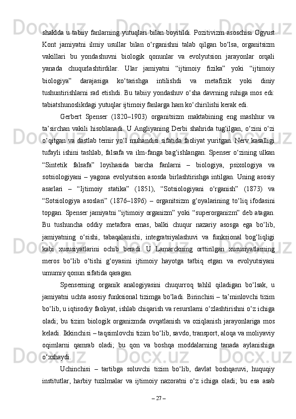shaklda   u   tabiiy   fanlarning   yutuqlari   bilan   boyitildi.   Pozitivizm   asoschisi   Ogyust
Kont   jamiyatni   ilmiy   usullar   bilan   o‘rganishni   talab   qilgan   bo‘lsa,   organitsizm
vakillari   bu   yondashuvni   biologik   qonunlar   va   evolyutsion   jarayonlar   orqali
yanada   chuqurlashtirdilar.   Ular   jamiyatni   “ijtimoiy   fizika”   yoki   “ijtimoiy
biologiya”   darajasiga   ko‘tarishga   intilishdi   va   metafizik   yoki   diniy
tushuntirishlarni rad etishdi. Bu tabiiy yondashuv o‘sha  davrning ruhiga mos edi:
tabiatshunoslikdagi yutuqlar ijtimoiy fanlarga ham ko‘chirilishi kerak edi.
Gerbert   Spenser   (1820–1903)   organitsizm   maktabining   eng   mashhur   va
ta’sirchan  vakili   hisoblanadi.  U Angliyaning  Derbi  shahrida  tug‘ilgan,  o‘zini  o‘zi
o‘qitgan va dastlab temir yo‘l  muhandisi  sifatida faoliyat  yuritgan. Nerv kasalligi
tufayli   ishini   tashlab,   falsafa   va   ilm-fanga   bag‘ishlangan.   Spenser   o‘zining   ulkan
“Sintetik   falsafa”   loyihasida   barcha   fanlarni   –   biologiya,   psixologiya   va
sotsiologiyani   –   yagona   evolyutsion   asosda   birlashtirishga   intilgan.   Uning   asosiy
asarlari   –   “Ijtimoiy   statika”   (1851),   “Sotsiologiyani   o‘rganish”   (1873)   va
“Sotsiologiya   asoslari”   (1876–1896)   –   organitsizm   g‘oyalarining   to‘liq   ifodasini
topgan. Spenser  jamiyatni  “ijtimoiy organizm” yoki “superorganizm” deb atagan.
Bu   tushuncha   oddiy   metafora   emas,   balki   chuqur   nazariy   asosga   ega   bo‘lib,
jamiyatning   o‘sishi,   tabaqalanishi,   integratsiyalashuvi   va   funksional   bog‘liqligi
kabi   xususiyatlarini   ochib   beradi.   U   Lamarckning   orttirilgan   xususiyatlarning
meros   bo‘lib   o‘tishi   g‘oyasini   ijtimoiy   hayotga   tatbiq   etgan   va   evolyutsiyani
umumiy qonun sifatida qaragan.
Spenserning   organik   analogiyasini   chuqurroq   tahlil   qiladigan   bo‘lsak,   u
jamiyatni uchta asosiy funksional tizimga bo‘ladi. Birinchisi – ta’minlovchi  tizim
bo‘lib, u iqtisodiy faoliyat, ishlab chiqarish va resurslarni o‘zlashtirishni o‘z ichiga
oladi;   bu   tizim   biologik   organizmda   ovqatlanish   va   oziqlanish   jarayonlariga   mos
keladi. Ikkinchisi – taqsimlovchi tizim bo‘lib, savdo, transport, aloqa va moliyaviy
oqimlarni   qamrab   oladi;   bu   qon   va   boshqa   moddalarning   tanada   aylanishiga
o‘xshaydi. 
Uchinchisi   –   tartibga   soluvchi   tizim   bo‘lib,   davlat   boshqaruvi,   huquqiy
institutlar,   harbiy   tuzilmalar   va   ijtimoiy   nazoratni   o‘z   ichiga   oladi;   bu   esa   asab
–  27  – 