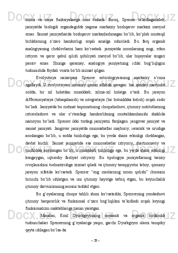 tizimi   va   miya   funksiyalariga   mos   tushadi.   Biroq,   Spenser   ta’kidlaganidek,
jamiyatda   biologik   organdagidek   yagona   markaziy   boshqaruv   markazi   mavjud
emas.   Sanoat   jamiyatlarida   boshqaruv   markazlashmagan   bo‘lib,   ko‘plab   mustaqil
birliklarning   o‘zaro   hamkorligi   orqali   amalga   oshiriladi.   Bu   farq   organik
analogiyaning   cheklovlarini   ham   ko‘rsatadi:   jamiyatda   insonlarning   ongi,   erkin
ixtiyori   va   qaror   qabul   qilish   qobiliyati   mavjud   bo‘lib,   ular   hujayralar   singari
passiv   emas.   Shunga   qaramay,   analogiya   jamiyatning   ichki   bog‘liqligini
tushunishda foydali vosita bo‘lib xizmat qilgan.
Evolyutsiya   nazariyasi   Spenser   sotsiologiyasining   markaziy   o‘rnini
egallaydi.  U  evolyutsiyani   umumiy  qonun  sifatida   qaragan:   har  qanday   mavjudot
sodda,   bir   xil   holatdan   murakkab,   xilma-xil   holatga   o‘tadi.   Bu   jarayon
differensiyatsiya (tabaqalanish)  va integratsiya (bir butunlikka kelish) orqali sodir
bo‘ladi. Jamiyatda bu mehnat taqsimotining chuqurlashuvi, ijtimoiy institutlarning
ixtisoslashuvi   va   ular   o‘rtasidagi   hamkorlikning   mustahkamlanishi   shaklida
namoyon   bo‘ladi.   Spenser   ikki   turdagi   jamiyatni   farqlagan:   jangovar   jamiyat   va
sanoat   jamiyati.   Jangovar   jamiyatda   munosabatlar   majburiy,   ierarxik   va   urushga
asoslangan   bo‘lib,   u   sodda   tuzilishga   ega;   bu   yerda   shaxs   erkinligi   cheklangan,
davlat   kuchli.   Sanoat   jamiyatida   esa   munosabatlar   ixtiyoriy,   shartnomaviy   va
tinchlikka asoslangan  bo‘lib, u murakkab tuzilishga ega;  bu yerda shaxs erkinligi
kengaygan,   iqtisodiy   faoliyat   ixtiyoriy.   Bu   tipologiya   jamiyatlarning   tarixiy
rivojlanishini tushuntirishga xizmat qiladi va ijtimoiy taraqqiyotni tabiiy, qonuniy
jarayon   sifatida   ko‘rsatadi.   Spenser   “eng   moslarning   omon   qolishi”   iborasini
birinchi   bo‘lib   ishlatgan   va   uni   ijtimoiy   hayotga   tatbiq   etgan,   bu   keyinchalik
ijtimoiy darvinizmning asosini tashkil etgan.
Bu   g‘oyalarning   chuqur   tahlili   shuni   ko‘rsatadiki,   Spenserning   yondashuvi
ijtimoiy   barqarorlik   va   funksional   o‘zaro   bog‘liqlikni   ta’kidlash   orqali   keyingi
funksionalizm maktablariga zamin yaratgan.
  Masalan,   Emil   Dyurkgeymning   mexanik   va   organik   birdamlik
tushunchalari   Spenserning   g‘oyalariga   yaqin,   garchi   Dyurkgeym   ularni   tanqidiy
qayta ishlagan bo‘lsa-da.
–  28  – 
