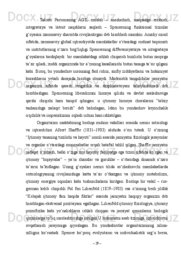   Talcott   Parsonsning   AGIL   modeli   –   moslashish,   maqsadga   erishish,
integratsiya   va   latent   naqshlarni   saqlash   –   Spenserning   funksional   tizimlar
g‘oyasini zamonaviy sharoitda rivojlantirgan deb hisoblash mumkin. Amaliy misol
sifatida, zamonaviy global iqtisodiyotda mamlakatlar o‘rtasidagi mehnat taqsimoti
va   institutlarning   o‘zaro   bog‘liqligi   Spenserning   differensiyatsiya   va   integratsiya
g‘oyalarini tasdiqlaydi: bir mamlakatdagi ishlab chiqarish buzilishi butun zanjirga
ta’sir qiladi, xuddi organizmda bir a’zoning kasallanishi butun tanaga ta’sir qilgani
kabi. Biroq, bu yondashuv insonning faol rolini, sinfiy ziddiyatlarni va hokimiyat
kurashlarini   yetarli   darajada   hisobga   olmaydi.   Marksistik   tanqidchilar   jamiyatni
organizm   sifatida   qarash   tengsizlik   va   ekspluatatsiyani   tabiiylashtiradi   deb
hisoblashgan.   Spenserning   liberalizmni   himoya   qilishi   va   davlat   aralashuviga
qarshi   chiqishi   ham   tanqid   qilingan:   u   ijtimoiy   himoya   choralarini   “tabiiy
tanlanishga   xalaqit   berish”   deb   baholagan,   lekin   bu   yondashuv   keyinchalik
irqchilik va imperializmni oqlash uchun ham ishlatilgan.
Organitsizm   maktabining   boshqa   muhim   vakillari   orasida   nemis   sotsiologi
va   iqtisodchisi   Albert   Shaffle   (1831–1903)   alohida   o‘rin   tutadi.   U   o‘zining
“Ijtimoiy tananing tuzilishi va hayoti” nomli asarida jamiyatni fiziologik jarayonlar
va organlar o‘rtasidagi munosabatlar orqali batafsil tahlil qilgan. Shaffle jamiyatni
nafaqat o‘xshash, balki o‘ziga xos hayotiy faoliyatga ega tizim sifatida ko‘rgan va
ijtimoiy   “hujayralar”   –   ya’ni   shaxslar   va   guruhlar   –   o‘rtasidagi   dinamik   o‘zaro
ta’sirni   ta’kidlagan.   Uning   g‘oyalari   nemis   tilida   so‘zlashuvchi   mamlakatlarda
sotsiologiyaning   rivojlanishiga   katta   ta’sir   o‘tkazgan   va   ijtimoiy   metabolizm,
ijtimoiy   energiya   oqimlari   kabi   tushunchalarni   kiritgan.   Boshqa   bir   vakil   –   rus-
german   kelib   chiqishli   Pol   fon   Lilienfeld   (1829–1903)   esa   o‘zining   besh   jildlik
“Kelajak   ijtimoiy   fani   haqida   fikrlar”   asarida   jamiyatni   haqiqiy   organizm   deb
hisoblagan ekstremal pozitsiyani egallagan. Lilienfeld ijtimoiy fiziologiya, ijtimoiy
psixofizika   kabi   yo‘nalishlarni   ishlab   chiqqan   va   jamiyat   qonunlarini   biologik
qonunlarga to‘liq moslashtirishga intilgan.U hukumatni asab tizimiga, iqtisodiyotni
ovqatlanish   jarayoniga   qiyoslagan.   Bu   yondashuvlar   organitsizmning   xilma-
xilligini   ko‘rsatadi:   Spenser   ko‘proq   evolyutsion   va   individualistik   urg‘u   bersa,
–  29  – 