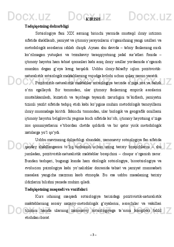 KIRISH
Tadqiqotning dolzarbligi
Sotsiologiya   fani   XIX   asrning   birinchi   yarmida   mustaqil   ilmiy   intizom
sifatida shakllanib, jamiyat va ijtimoiy jarayonlarni o‘rganishning yangi usullari va
metodologik   asoslarini   ishlab   chiqdi.   Aynan   shu   davrda   –   tabiiy   fanlarning   misli
ko‘rilmagan   yutuqlari   va   texnikaviy   taraqqiyotning   jadal   sur’atlari   fonida   –
ijtimoiy hayotni ham tabiat qonunlari kabi aniq ilmiy usullar yordamida o‘rganish
mumkin   degan   g‘oya   keng   tarqaldi.   Ushbu   ilmiy-falsafiy   iqlim   pozitivistik-
naturalistik sotsiologik maktablarning vujudga kelishi uchun qulay zamin yaratdi.
Pozitivistik-naturalistik maktablar sotsiologiya tarixida o‘ziga xos va bahsli
o‘rin   egallaydi.   Bir   tomondan,   ular   ijtimoiy   fanlarning   empirik   asoslarini
mustahkamlash,   kuzatish   va   tajribaga   tayanish   zarurligini   ta’kidlash,   jamiyatni
tizimli  yaxlit sifatida tadqiq etish kabi ko‘pgina muhim  metodologik tamoyillarni
ilmiy muomalaga kiritdi. Ikkinchi  tomondan, ular biologik va geografik omillarni
ijtimoiy hayotni belgilovchi yagona kuch sifatida ko‘rib, ijtimoiy hayotning o‘ziga
xos   qonuniyatlarini   e’tibordan   chetda   qoldirdi   va   bir   qator   yirik   metodologik
xatolarga yo‘l qo‘ydi.
Ushbu mavzuning dolzarbligi shundaki, zamonaviy sotsiologiya fan sifatida
qanday   shakllanganini   to‘liq   tushunish   uchun   uning   tarixiy   bosqichlarini   –   shu
jumladan,   pozitivistik-naturalistik   maktablar   bosqichini   –   chuqur   o‘rganish   zarur.
Bundan   tashqari,   bugungi   kunda   ham   ekologik   sotsiologiya,   biosotsiologiya   va
evolucion   psixologiya   kabi   yo‘nalishlar   doirasida   tabiat   va   jamiyat   munosabati
masalasi   yangicha   mazmun   kasb   etmoqda.   Bu   esa   ushbu   masalaning   tarixiy
ildizlarini bilishni yanada muhim qiladi.
Tadqiqotning maqsadi va vazifalari
Kurs   ishining   maqsadi   sotsiologiya   tarixidagi   pozitivistik-naturalistik
maktablarning   asosiy   nazariy-metodologik   g‘oyalarini,   asoschilar   va   vakillari
tizimini   hamda   ularning   zamonaviy   sotsiologiyaga   ta’sirini   kompleks   tahlil
etishdan iborat.
–  3  – 