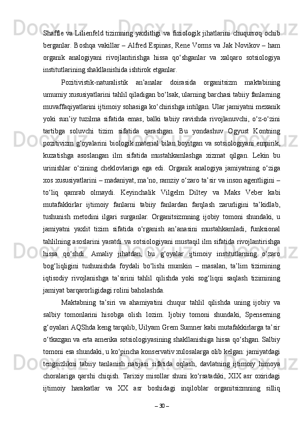 Shaffle va Lilienfeld tizimning yaxlitligi va fiziologik jihatlarini  chuqurroq ochib
berganlar. Boshqa vakillar – Alfred Espinas, Rene Vorms va Jak Novikov – ham
organik   analogiyani   rivojlantirishga   hissa   qo‘shganlar   va   xalqaro   sotsiologiya
institutlarining shakllanishida ishtirok etganlar.
Pozitivistik-naturalistik   an’analar   doirasida   organitsizm   maktabining
umumiy xususiyatlarini tahlil qiladigan bo‘lsak, ularning barchasi tabiiy fanlarning
muvaffaqiyatlarini ijtimoiy sohasiga ko‘chirishga intilgan. Ular jamiyatni mexanik
yoki   sun’iy   tuzilma   sifatida   emas,   balki   tabiiy   ravishda   rivojlanuvchi,   o‘z-o‘zini
tartibga   soluvchi   tizim   sifatida   qarashgan.   Bu   yondashuv   Ogyust   Kontning
pozitivizm g‘oyalarini biologik material bilan boyitgan va sotsiologiyani  empirik,
kuzatishga   asoslangan   ilm   sifatida   mustahkamlashga   xizmat   qilgan.   Lekin   bu
urinishlar   o‘zining   cheklovlariga   ega   edi.   Organik   analogiya   jamiyatning   o‘ziga
xos xususiyatlarini – madaniyat, ma’no, ramziy o‘zaro ta’sir va inson agentligini –
to‘liq   qamrab   olmaydi.   Keyinchalik   Vilgelm   Diltey   va   Maks   Veber   kabi
mutafakkirlar   ijtimoiy   fanlarni   tabiiy   fanlardan   farqlash   zarurligini   ta’kidlab,
tushunish   metodini   ilgari   surganlar.   Organitsizmning   ijobiy   tomoni   shundaki,   u
jamiyatni   yaxlit   tizim   sifatida   o‘rganish   an’anasini   mustahkamladi,   funksional
tahlilning asoslarini yaratdi va sotsiologiyani mustaqil ilm sifatida rivojlantirishga
hissa   qo‘shdi.   Amaliy   jihatdan,   bu   g‘oyalar   ijtimoiy   institutlarning   o‘zaro
bog‘liqligini   tushunishda   foydali   bo‘lishi   mumkin   –   masalan,   ta’lim   tizimining
iqtisodiy   rivojlanishga   ta’sirini   tahlil   qilishda   yoki   sog‘liqni   saqlash   tizimining
jamiyat barqarorligidagi rolini baholashda.
Maktabning   ta’siri   va   ahamiyatini   chuqur   tahlil   qilishda   uning   ijobiy   va
salbiy   tomonlarini   hisobga   olish   lozim.   Ijobiy   tomoni   shundaki,   Spenserning
g‘oyalari AQShda keng tarqalib, Uilyam Grem Sumner kabi mutafakkirlarga ta’sir
o‘tkazgan va erta amerika sotsiologiyasining shakllanishiga hissa qo‘shgan. Salbiy
tomoni esa shundaki, u ko‘pincha konservativ xulosalarga olib kelgan: jamiyatdagi
tengsizlikni   tabiiy   tanlanish   natijasi   sifatida   oqlash,   davlatning   ijtimoiy   himoya
choralariga   qarshi   chiqish.   Tarixiy   misollar   shuni   ko‘rsatadiki,   XIX   asr   oxiridagi
ijtimoiy   harakatlar   va   XX   asr   boshidagi   inqiloblar   organitsizmning   silliq
–  30  – 