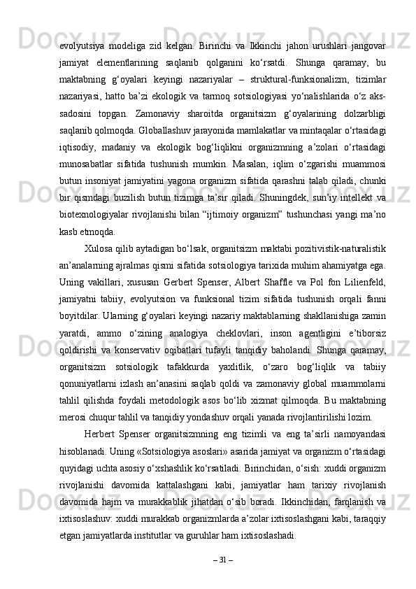 evolyutsiya   modeliga   zid   kelgan.   Birinchi   va   Ikkinchi   jahon   urushlari   jangovar
jamiyat   elementlarining   saqlanib   qolganini   ko‘rsatdi.   Shunga   qaramay,   bu
maktabning   g‘oyalari   keyingi   nazariyalar   –   struktural-funksionalizm,   tizimlar
nazariyasi,   hatto   ba’zi   ekologik   va   tarmoq   sotsiologiyasi   yo‘nalishlarida   o‘z   aks-
sadosini   topgan.   Zamonaviy   sharoitda   organitsizm   g‘oyalarining   dolzarbligi
saqlanib qolmoqda. Globallashuv jarayonida mamlakatlar va mintaqalar o‘rtasidagi
iqtisodiy,   madaniy   va   ekologik   bog‘liqlikni   organizmning   a’zolari   o‘rtasidagi
munosabatlar   sifatida   tushunish   mumkin.   Masalan,   iqlim   o‘zgarishi   muammosi
butun  insoniyat  jamiyatini   yagona  organizm  sifatida  qarashni   talab  qiladi,  chunki
bir   qismdagi   buzilish   butun   tizimga   ta’sir   qiladi.   Shuningdek,   sun’iy   intellekt   va
biotexnologiyalar  rivojlanishi  bilan “ijtimoiy organizm” tushunchasi  yangi  ma’no
kasb etmoqda.
Xulosa qilib aytadigan bo‘lsak, organitsizm maktabi pozitivistik-naturalistik
an’analarning ajralmas qismi sifatida sotsiologiya tarixida muhim ahamiyatga ega.
Uning   vakillari,   xususan   Gerbert   Spenser,   Albert   Shaffle   va   Pol   fon   Lilienfeld,
jamiyatni   tabiiy,   evolyutsion   va   funksional   tizim   sifatida   tushunish   orqali   fanni
boyitdilar. Ularning g‘oyalari keyingi nazariy maktablarning shakllanishiga zamin
yaratdi,   ammo   o‘zining   analogiya   cheklovlari,   inson   agentligini   e’tiborsiz
qoldirishi   va   konservativ   oqibatlari   tufayli   tanqidiy   baholandi.   Shunga   qaramay,
organitsizm   sotsiologik   tafakkurda   yaxlitlik,   o‘zaro   bog‘liqlik   va   tabiiy
qonuniyatlarni   izlash   an’anasini   saqlab   qoldi   va   zamonaviy   global   muammolarni
tahlil   qilishda   foydali   metodologik   asos   bo‘lib   xizmat   qilmoqda.   Bu   maktabning
merosi chuqur tahlil va tanqidiy yondashuv orqali yanada rivojlantirilishi lozim.
Herbert   Spenser   organitsizmning   eng   tizimli   va   eng   ta’sirli   namoyandasi
hisoblanadi. Uning «Sotsiologiya asoslari» asarida jamiyat va organizm o‘rtasidagi
quyidagi uchta asosiy o‘xshashlik ko‘rsatiladi. Birinchidan, o‘sish: xuddi organizm
rivojlanishi   davomida   kattalashgani   kabi,   jamiyatlar   ham   tarixiy   rivojlanish
davomida   hajm   va   murakkablik   jihatdan   o‘sib   boradi.   Ikkinchidan,   farqlanish   va
ixtisoslashuv: xuddi murakkab organizmlarda a’zolar ixtisoslashgani kabi, taraqqiy
etgan jamiyatlarda institutlar va guruhlar ham ixtisoslashadi.
–  31  – 